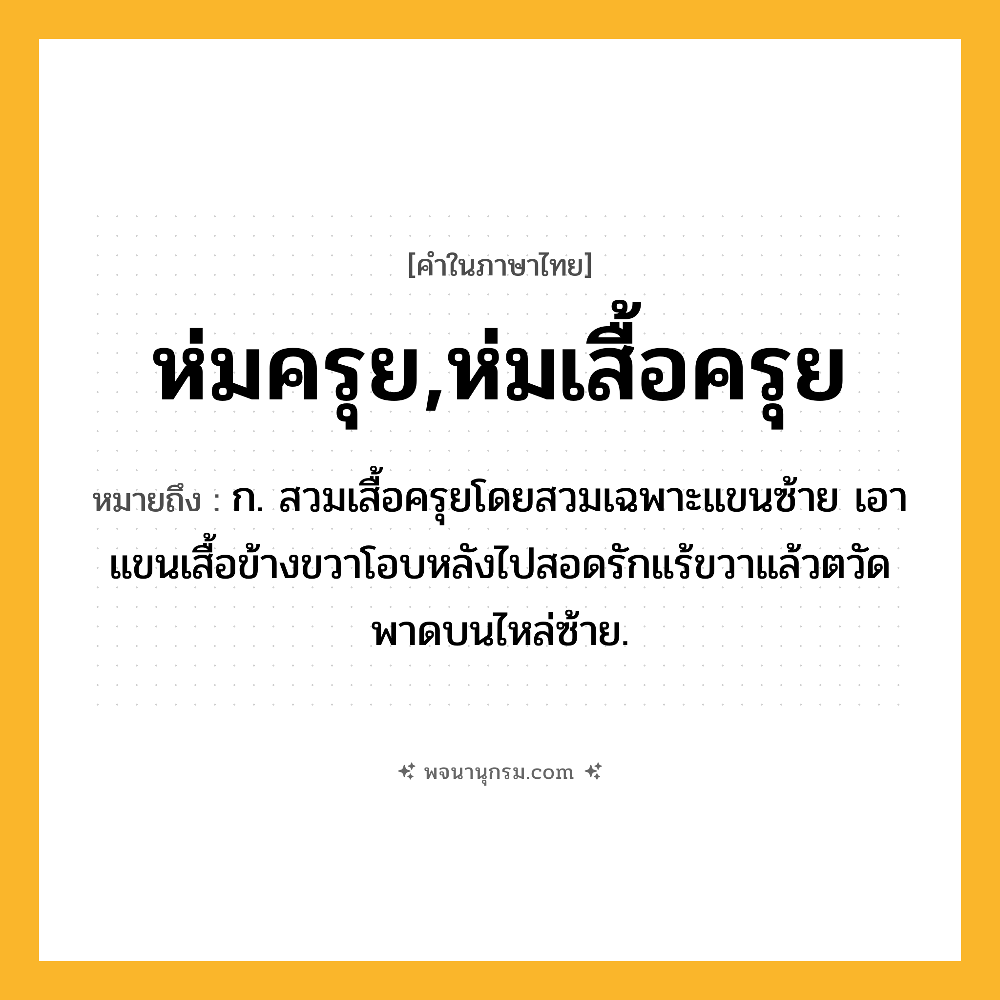 ห่มครุย,ห่มเสื้อครุย ความหมาย หมายถึงอะไร?, คำในภาษาไทย ห่มครุย,ห่มเสื้อครุย หมายถึง ก. สวมเสื้อครุยโดยสวมเฉพาะแขนซ้าย เอาแขนเสื้อข้างขวาโอบหลังไปสอดรักแร้ขวาแล้วตวัดพาดบนไหล่ซ้าย.