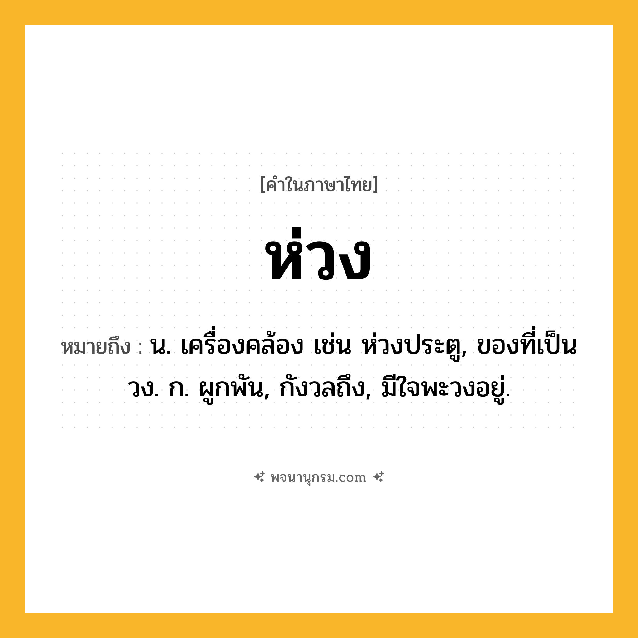 ห่วง ความหมาย หมายถึงอะไร?, คำในภาษาไทย ห่วง หมายถึง น. เครื่องคล้อง เช่น ห่วงประตู, ของที่เป็นวง. ก. ผูกพัน, กังวลถึง, มีใจพะวงอยู่.