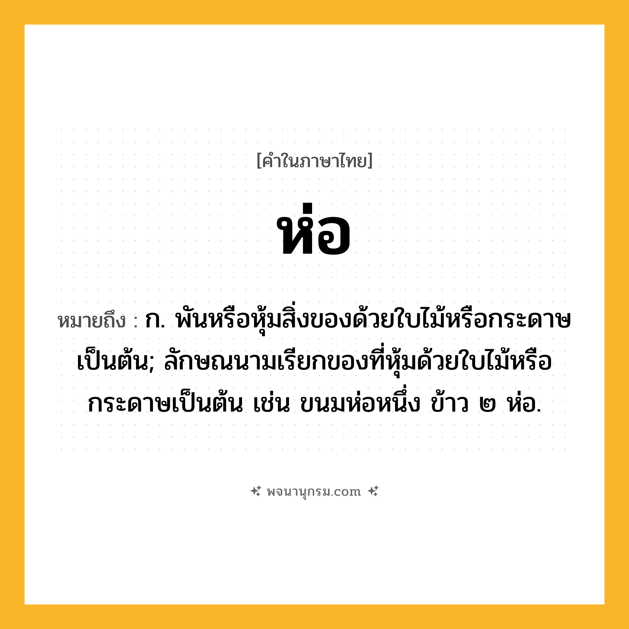 ห่อ ความหมาย หมายถึงอะไร?, คำในภาษาไทย ห่อ หมายถึง ก. พันหรือหุ้มสิ่งของด้วยใบไม้หรือกระดาษเป็นต้น; ลักษณนามเรียกของที่หุ้มด้วยใบไม้หรือกระดาษเป็นต้น เช่น ขนมห่อหนึ่ง ข้าว ๒ ห่อ.