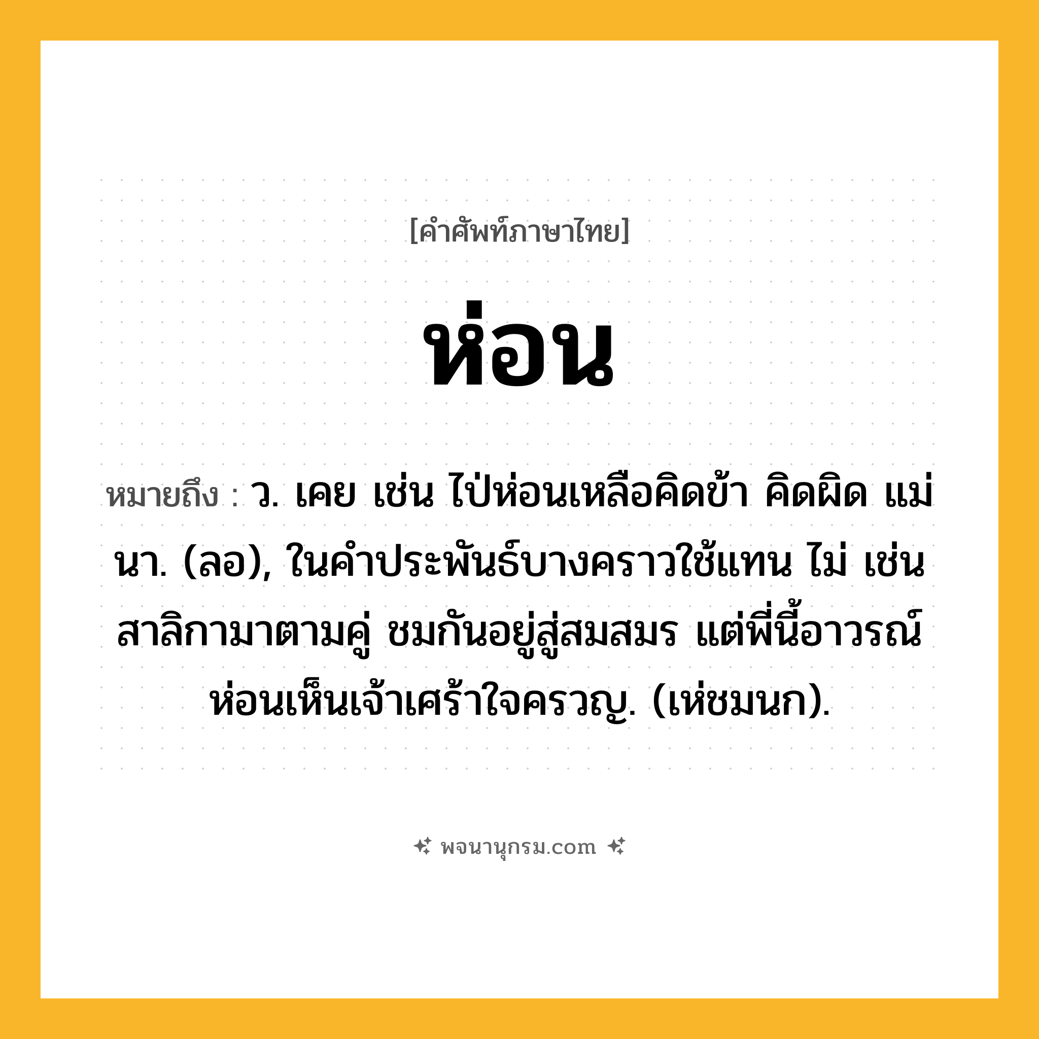ห่อน ความหมาย หมายถึงอะไร?, คำในภาษาไทย ห่อน หมายถึง ว. เคย เช่น ไป่ห่อนเหลือคิดข้า คิดผิด แม่นา. (ลอ), ในคําประพันธ์บางคราวใช้แทน ไม่ เช่น สาลิกามาตามคู่ ชมกันอยู่สู่สมสมร แต่พี่นี้อาวรณ์ ห่อนเห็นเจ้าเศร้าใจครวญ. (เห่ชมนก).