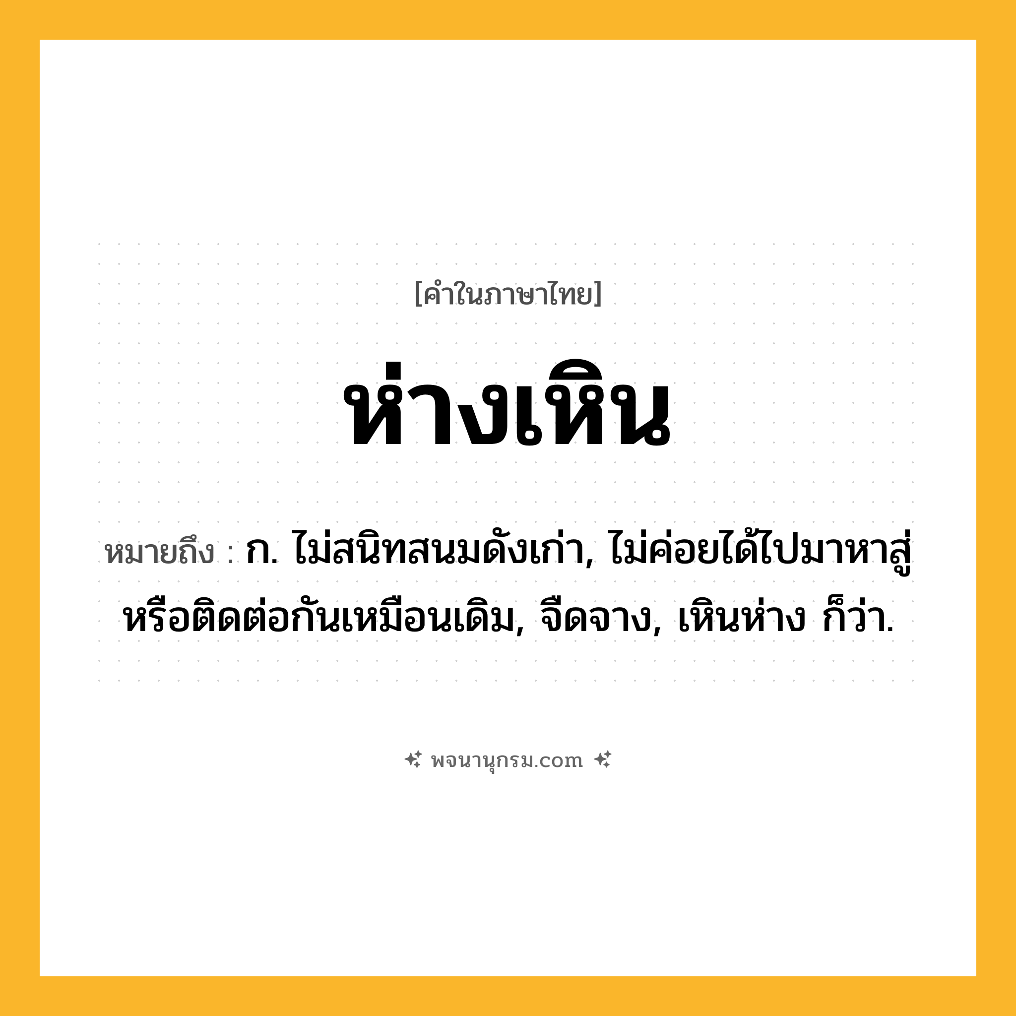 ห่างเหิน ความหมาย หมายถึงอะไร?, คำในภาษาไทย ห่างเหิน หมายถึง ก. ไม่สนิทสนมดังเก่า, ไม่ค่อยได้ไปมาหาสู่หรือติดต่อกันเหมือนเดิม, จืดจาง, เหินห่าง ก็ว่า.