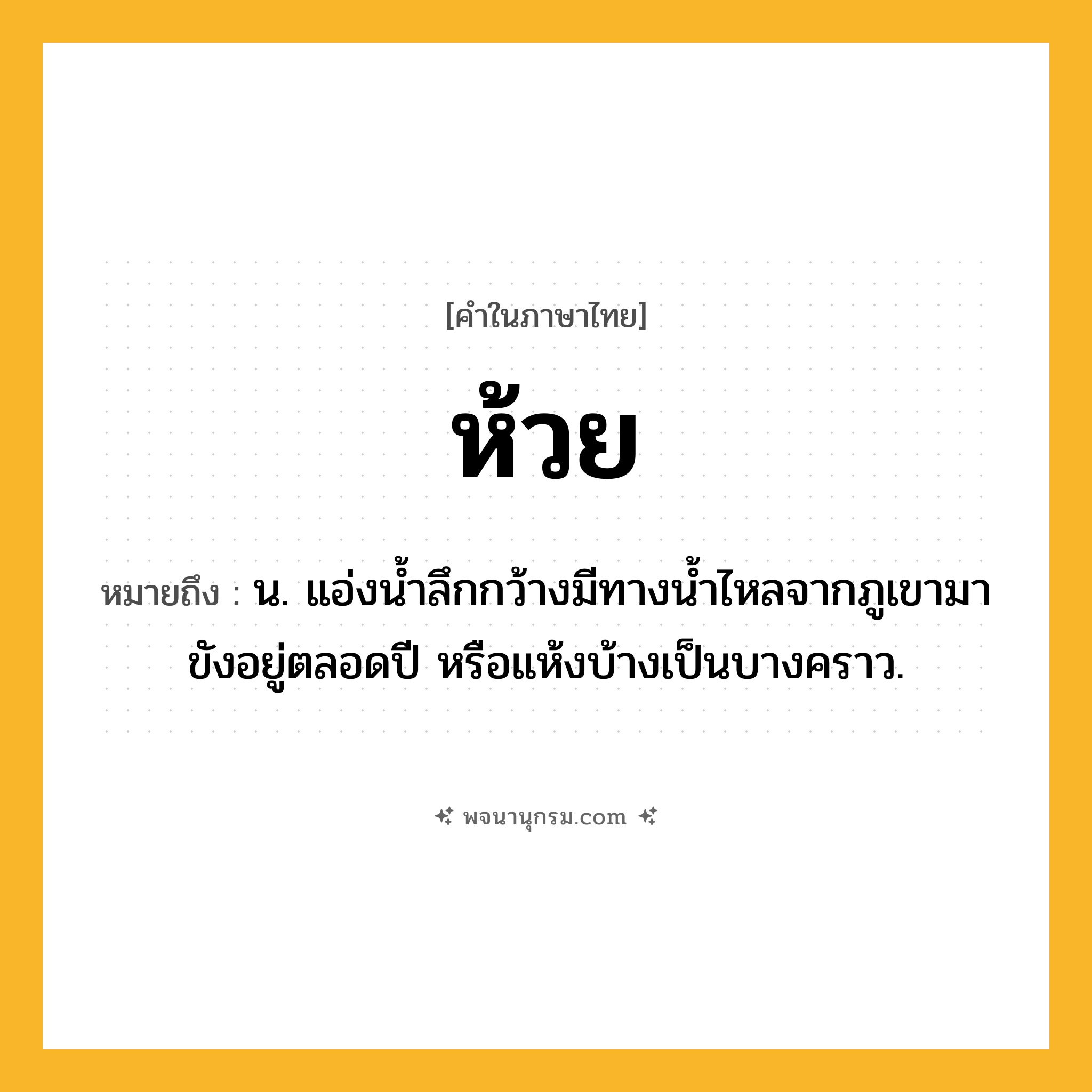 ห้วย ความหมาย หมายถึงอะไร?, คำในภาษาไทย ห้วย หมายถึง น. แอ่งน้ำลึกกว้างมีทางน้ำไหลจากภูเขามาขังอยู่ตลอดปี หรือแห้งบ้างเป็นบางคราว.