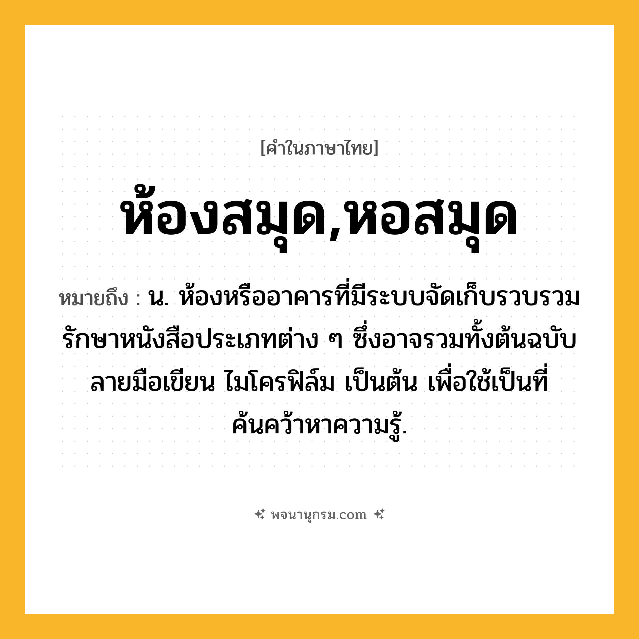 ห้องสมุด,หอสมุด ความหมาย หมายถึงอะไร?, คำในภาษาไทย ห้องสมุด,หอสมุด หมายถึง น. ห้องหรืออาคารที่มีระบบจัดเก็บรวบรวมรักษาหนังสือประเภทต่าง ๆ ซึ่งอาจรวมทั้งต้นฉบับ ลายมือเขียน ไมโครฟิล์ม เป็นต้น เพื่อใช้เป็นที่ค้นคว้าหาความรู้.