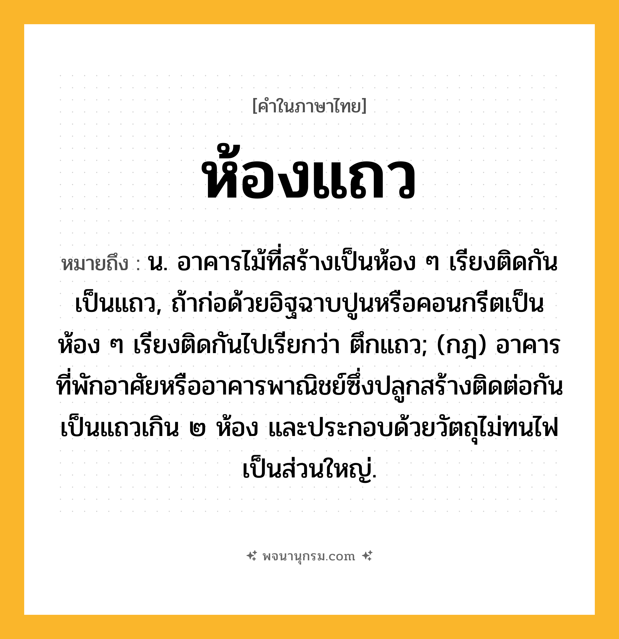 ห้องแถว ความหมาย หมายถึงอะไร?, คำในภาษาไทย ห้องแถว หมายถึง น. อาคารไม้ที่สร้างเป็นห้อง ๆ เรียงติดกันเป็นแถว, ถ้าก่อด้วยอิฐฉาบปูนหรือคอนกรีตเป็นห้อง ๆ เรียงติดกันไปเรียกว่า ตึกแถว; (กฎ) อาคารที่พักอาศัยหรืออาคารพาณิชย์ซึ่งปลูกสร้างติดต่อกันเป็นแถวเกิน ๒ ห้อง และประกอบด้วยวัตถุไม่ทนไฟเป็นส่วนใหญ่.