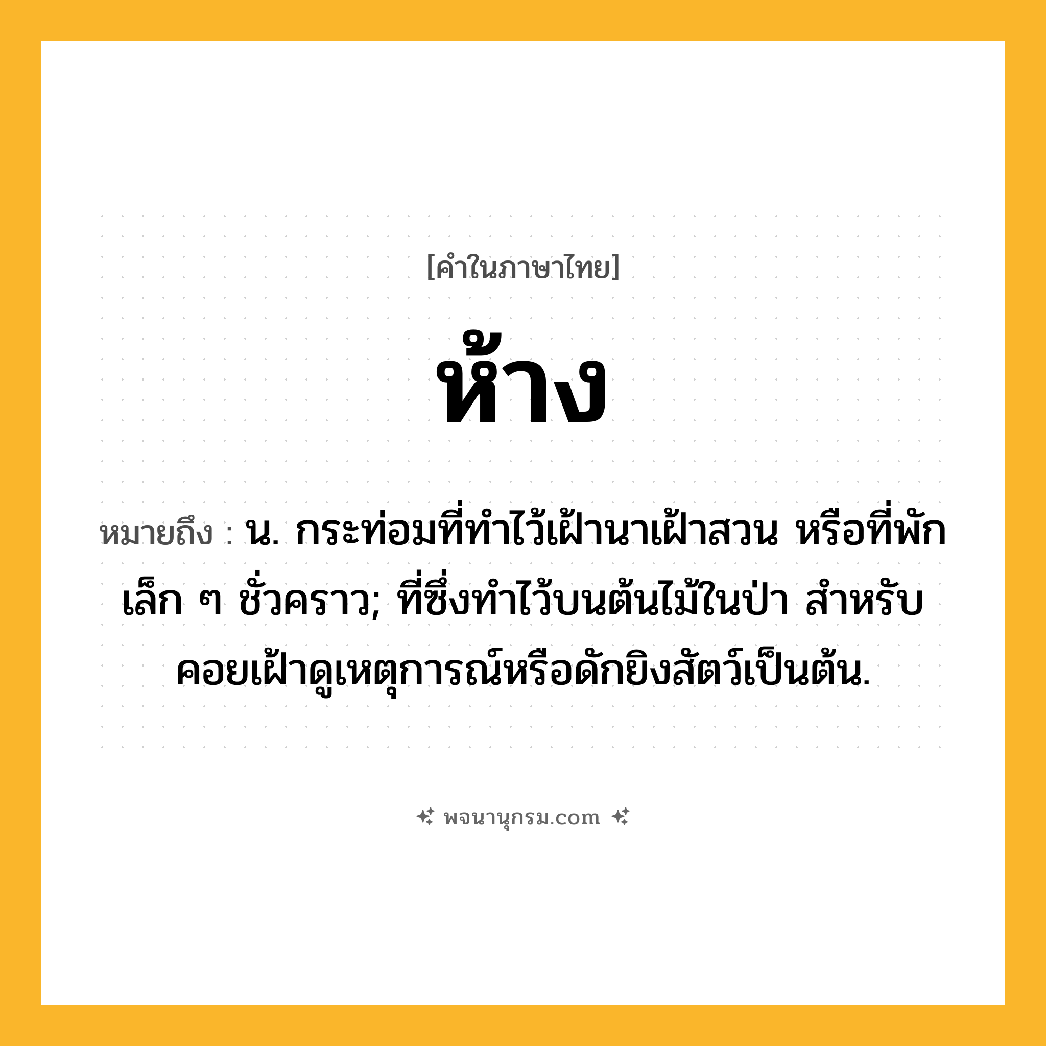 ห้าง ความหมาย หมายถึงอะไร?, คำในภาษาไทย ห้าง หมายถึง น. กระท่อมที่ทําไว้เฝ้านาเฝ้าสวน หรือที่พักเล็ก ๆ ชั่วคราว; ที่ซึ่งทําไว้บนต้นไม้ในป่า สําหรับคอยเฝ้าดูเหตุการณ์หรือดักยิงสัตว์เป็นต้น.