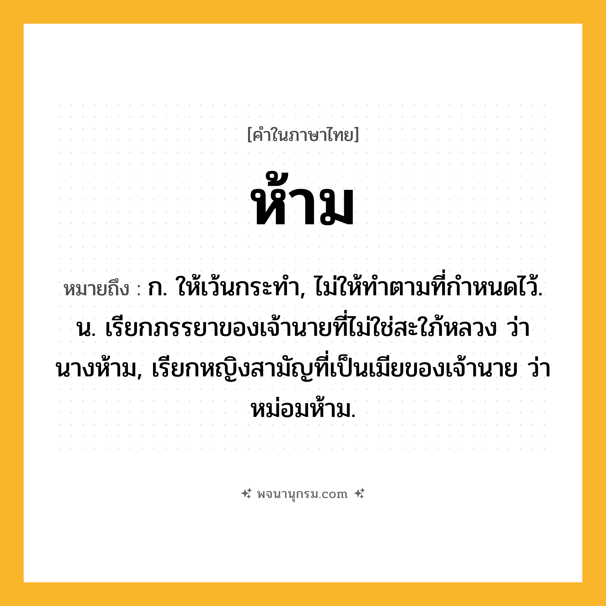 ห้าม ความหมาย หมายถึงอะไร?, คำในภาษาไทย ห้าม หมายถึง ก. ให้เว้นกระทํา, ไม่ให้ทําตามที่กําหนดไว้. น. เรียกภรรยาของเจ้านายที่ไม่ใช่สะใภ้หลวง ว่า นางห้าม, เรียกหญิงสามัญที่เป็นเมียของเจ้านาย ว่า หม่อมห้าม.