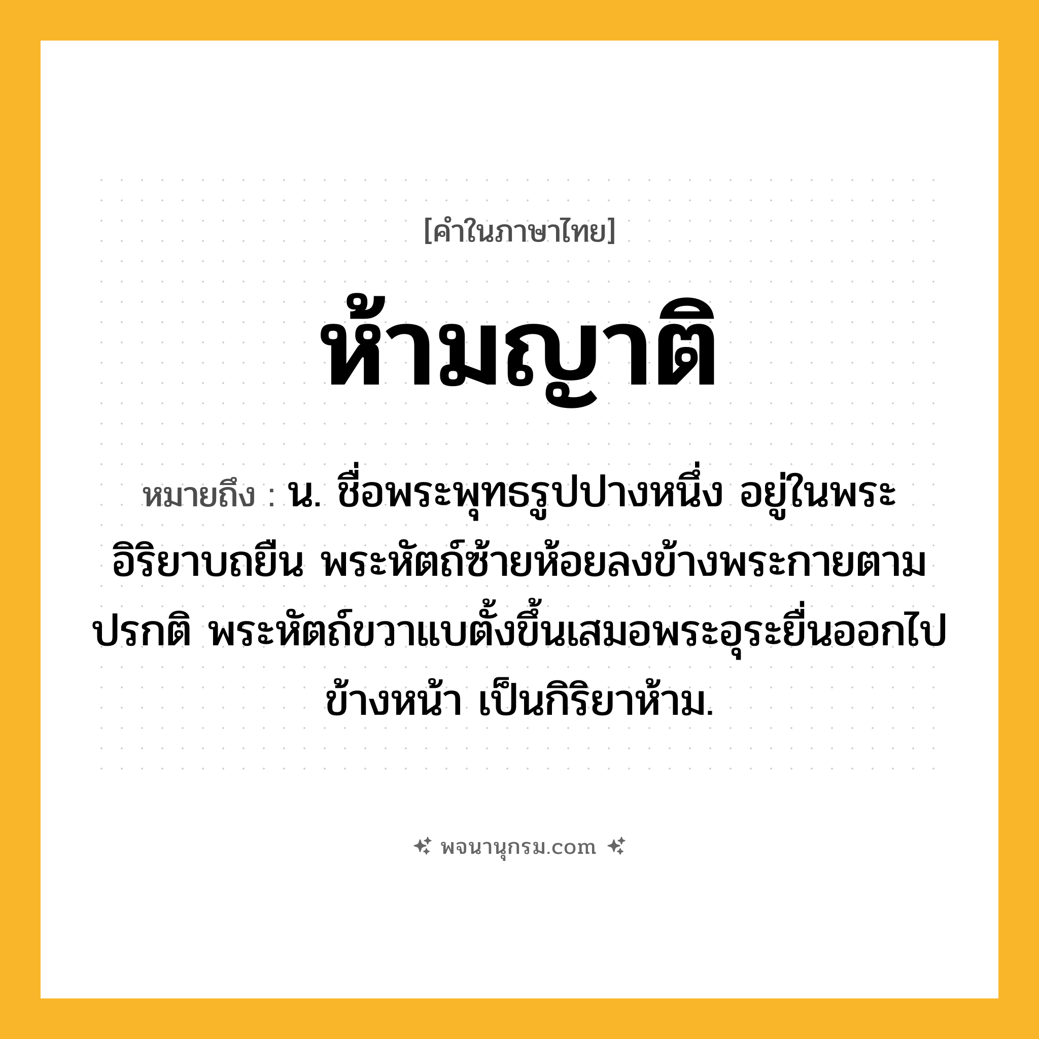 ห้ามญาติ ความหมาย หมายถึงอะไร?, คำในภาษาไทย ห้ามญาติ หมายถึง น. ชื่อพระพุทธรูปปางหนึ่ง อยู่ในพระอิริยาบถยืน พระหัตถ์ซ้ายห้อยลงข้างพระกายตามปรกติ พระหัตถ์ขวาแบตั้งขึ้นเสมอพระอุระยื่นออกไปข้างหน้า เป็นกิริยาห้าม.