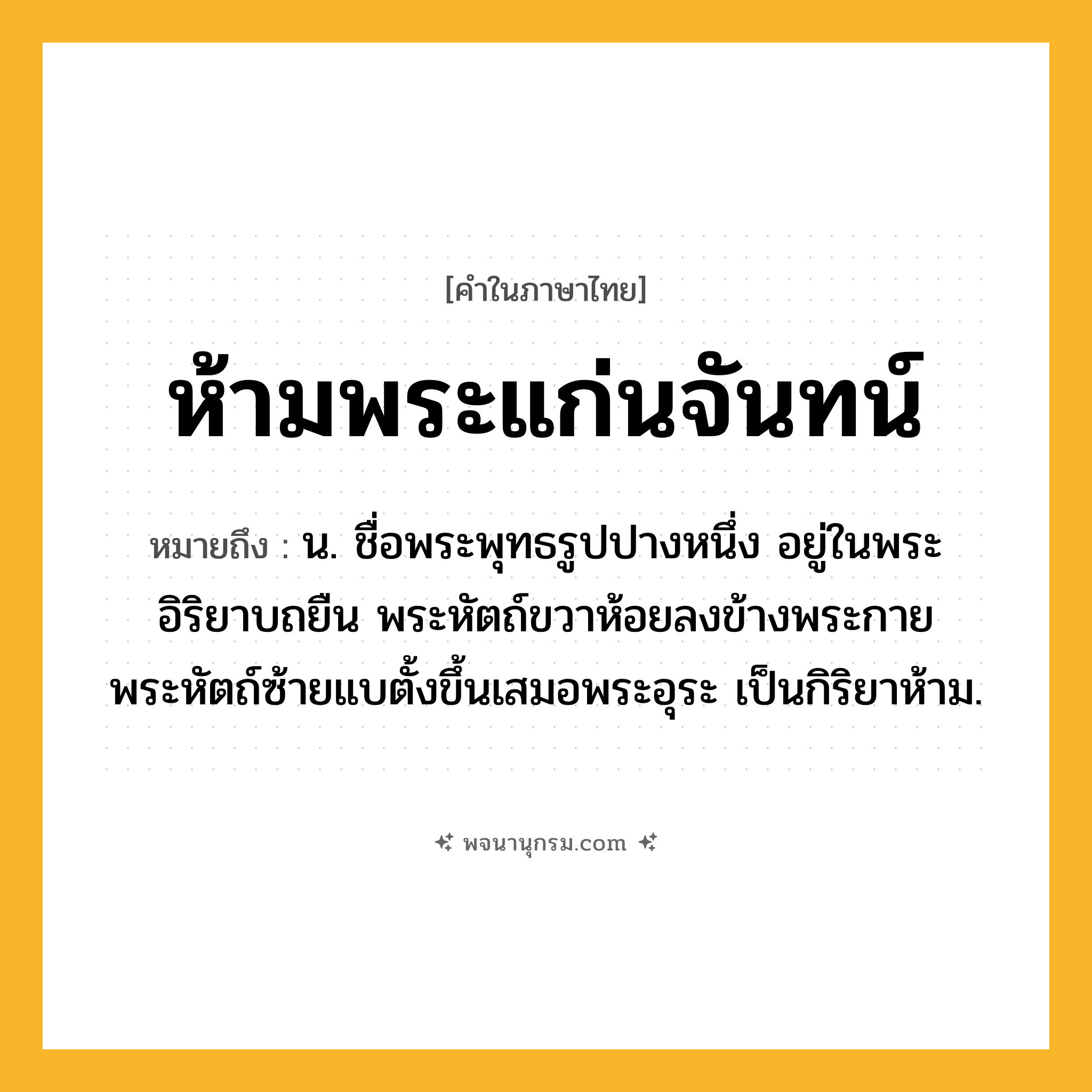 ห้ามพระแก่นจันทน์ ความหมาย หมายถึงอะไร?, คำในภาษาไทย ห้ามพระแก่นจันทน์ หมายถึง น. ชื่อพระพุทธรูปปางหนึ่ง อยู่ในพระอิริยาบถยืน พระหัตถ์ขวาห้อยลงข้างพระกาย พระหัตถ์ซ้ายแบตั้งขึ้นเสมอพระอุระ เป็นกิริยาห้าม.