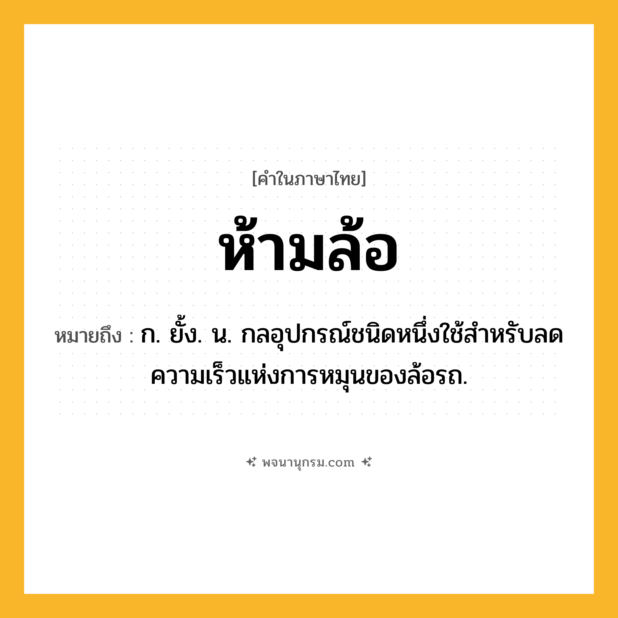 ห้ามล้อ ความหมาย หมายถึงอะไร?, คำในภาษาไทย ห้ามล้อ หมายถึง ก. ยั้ง. น. กลอุปกรณ์ชนิดหนึ่งใช้สําหรับลดความเร็วแห่งการหมุนของล้อรถ.