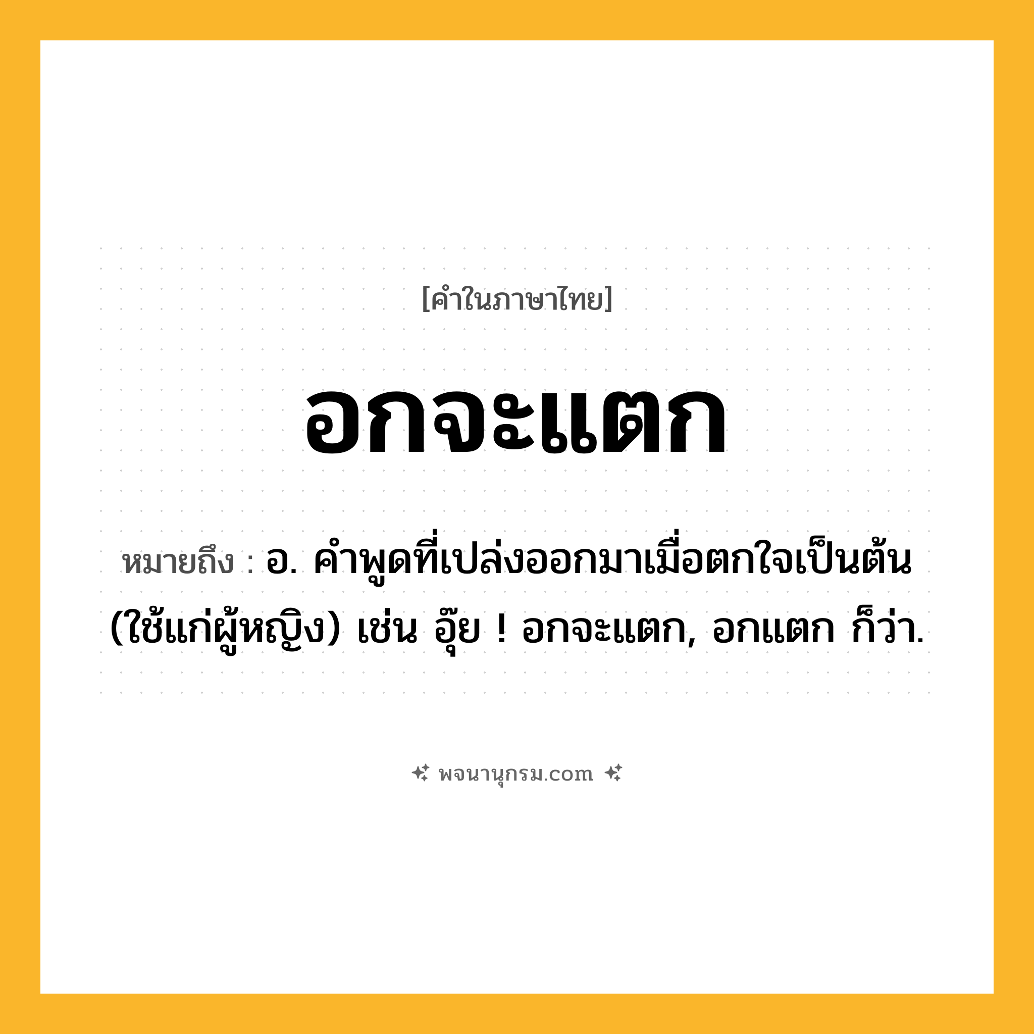 อกจะแตก ความหมาย หมายถึงอะไร?, คำในภาษาไทย อกจะแตก หมายถึง อ. คำพูดที่เปล่งออกมาเมื่อตกใจเป็นต้น (ใช้แก่ผู้หญิง) เช่น อุ๊ย ! อกจะแตก, อกแตก ก็ว่า.