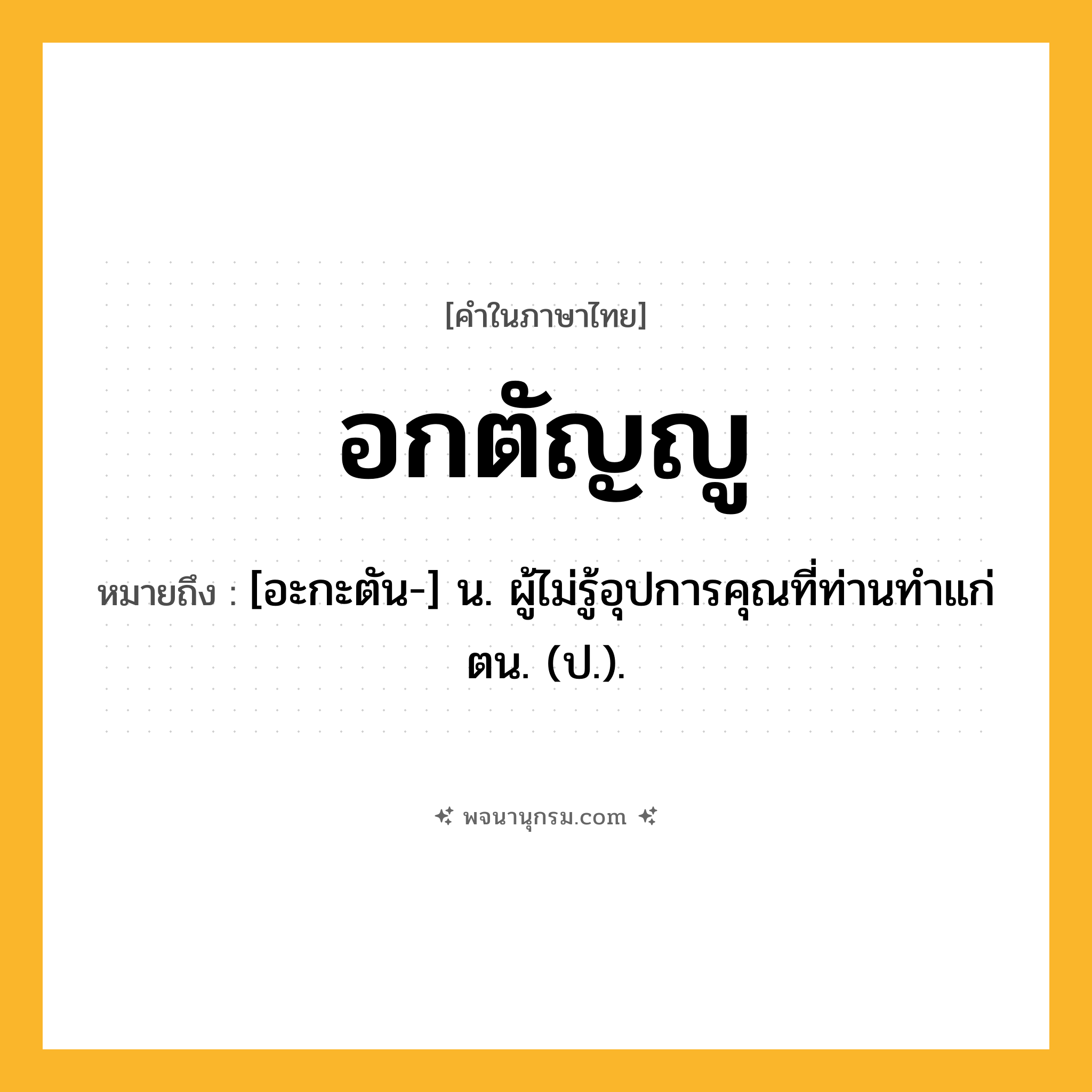อกตัญญู ความหมาย หมายถึงอะไร?, คำในภาษาไทย อกตัญญู หมายถึง [อะกะตัน-] น. ผู้ไม่รู้อุปการคุณที่ท่านทําแก่ตน. (ป.).