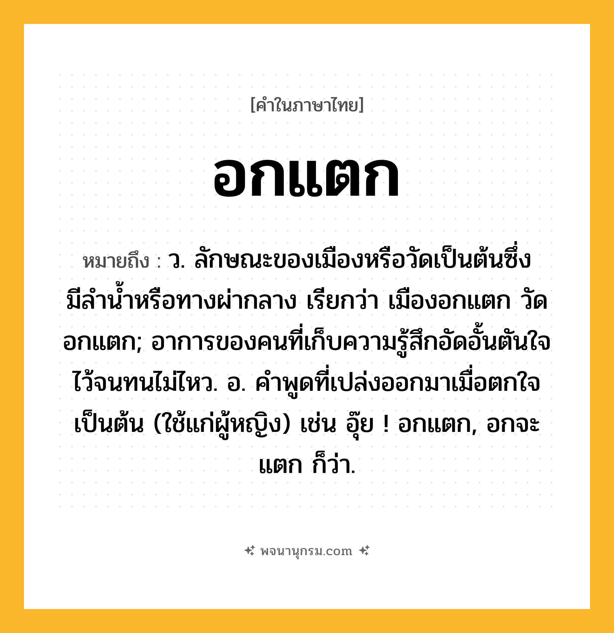 อกแตก ความหมาย หมายถึงอะไร?, คำในภาษาไทย อกแตก หมายถึง ว. ลักษณะของเมืองหรือวัดเป็นต้นซึ่งมีลํานํ้าหรือทางผ่ากลาง เรียกว่า เมืองอกแตก วัดอกแตก; อาการของคนที่เก็บความรู้สึกอัดอั้นตันใจไว้จนทนไม่ไหว. อ. คําพูดที่เปล่งออกมาเมื่อตกใจเป็นต้น (ใช้แก่ผู้หญิง) เช่น อุ๊ย ! อกแตก, อกจะแตก ก็ว่า.