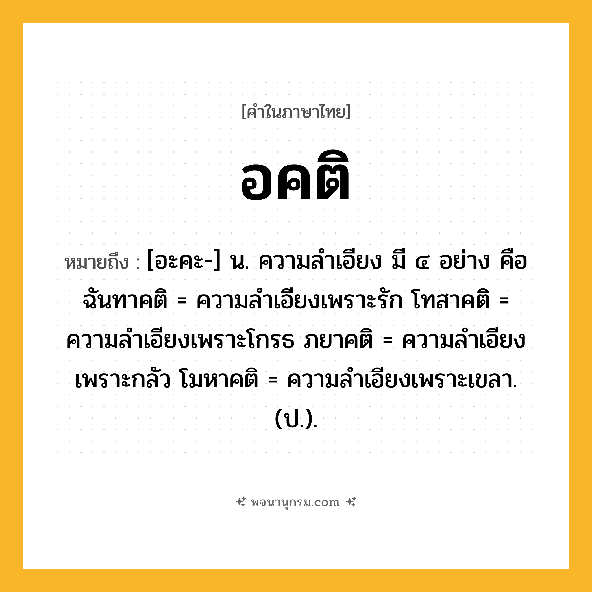 อคติ ความหมาย หมายถึงอะไร?, คำในภาษาไทย อคติ หมายถึง [อะคะ-] น. ความลําเอียง มี ๔ อย่าง คือ ฉันทาคติ = ความลําเอียงเพราะรัก โทสาคติ = ความลําเอียงเพราะโกรธ ภยาคติ = ความลําเอียงเพราะกลัว โมหาคติ = ความลําเอียงเพราะเขลา. (ป.).