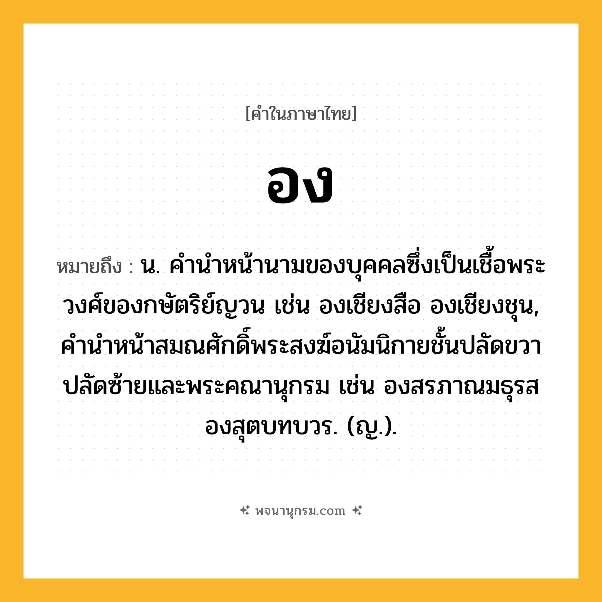 อง ความหมาย หมายถึงอะไร?, คำในภาษาไทย อง หมายถึง น. คำนำหน้านามของบุคคลซึ่งเป็นเชื้อพระวงศ์ของกษัตริย์ญวน เช่น องเชียงสือ องเชียงชุน, คำนำหน้าสมณศักดิ์พระสงฆ์อนัมนิกายชั้นปลัดขวาปลัดซ้ายและพระคณานุกรม เช่น องสรภาณมธุรส องสุตบทบวร. (ญ.).