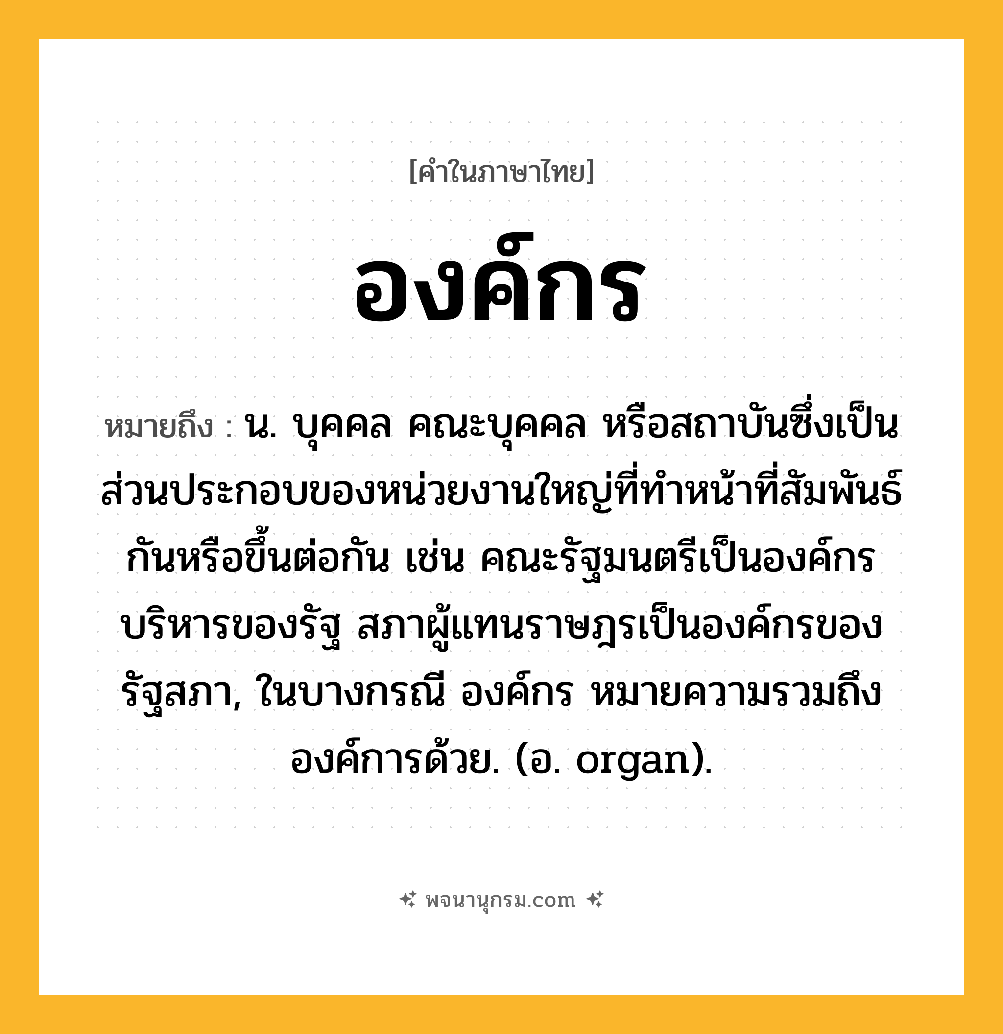 องค์กร ความหมาย หมายถึงอะไร?, คำในภาษาไทย องค์กร หมายถึง น. บุคคล คณะบุคคล หรือสถาบันซึ่งเป็นส่วนประกอบของหน่วยงานใหญ่ที่ทำหน้าที่สัมพันธ์กันหรือขึ้นต่อกัน เช่น คณะรัฐมนตรีเป็นองค์กรบริหารของรัฐ สภาผู้แทนราษฎรเป็นองค์กรของรัฐสภา, ในบางกรณี องค์กร หมายความรวมถึงองค์การด้วย. (อ. organ).