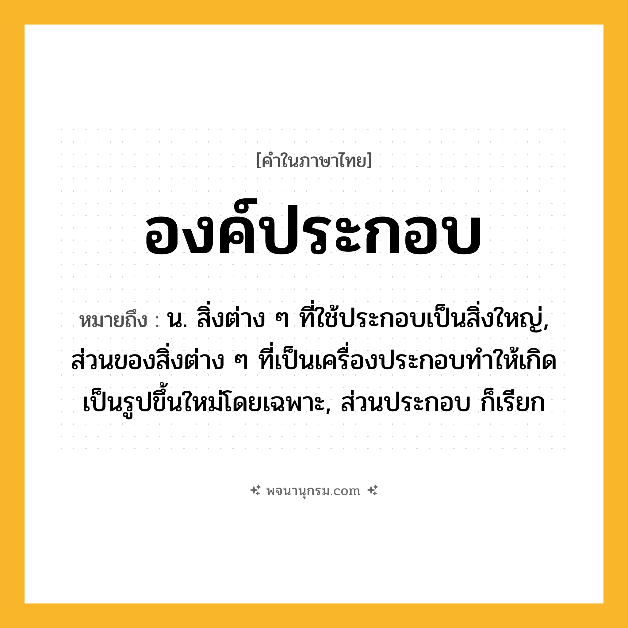 องค์ประกอบ ความหมาย หมายถึงอะไร?, คำในภาษาไทย องค์ประกอบ หมายถึง น. สิ่งต่าง ๆ ที่ใช้ประกอบเป็นสิ่งใหญ่, ส่วนของสิ่งต่าง ๆ ที่เป็นเครื่องประกอบทําให้เกิดเป็นรูปขึ้นใหม่โดยเฉพาะ, ส่วนประกอบ ก็เรียก