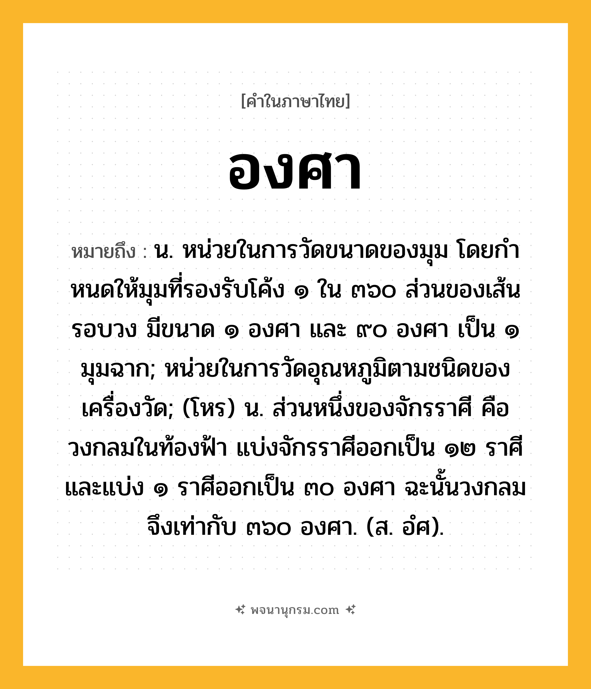 องศา ความหมาย หมายถึงอะไร?, คำในภาษาไทย องศา หมายถึง น. หน่วยในการวัดขนาดของมุม โดยกําหนดให้มุมที่รองรับโค้ง ๑ ใน ๓๖๐ ส่วนของเส้นรอบวง มีขนาด ๑ องศา และ ๙๐ องศา เป็น ๑ มุมฉาก; หน่วยในการวัดอุณหภูมิตามชนิดของเครื่องวัด; (โหร) น. ส่วนหนึ่งของจักรราศี คือ วงกลมในท้องฟ้า แบ่งจักรราศีออกเป็น ๑๒ ราศี และแบ่ง ๑ ราศีออกเป็น ๓๐ องศา ฉะนั้นวงกลมจึงเท่ากับ ๓๖๐ องศา. (ส. อํศ).