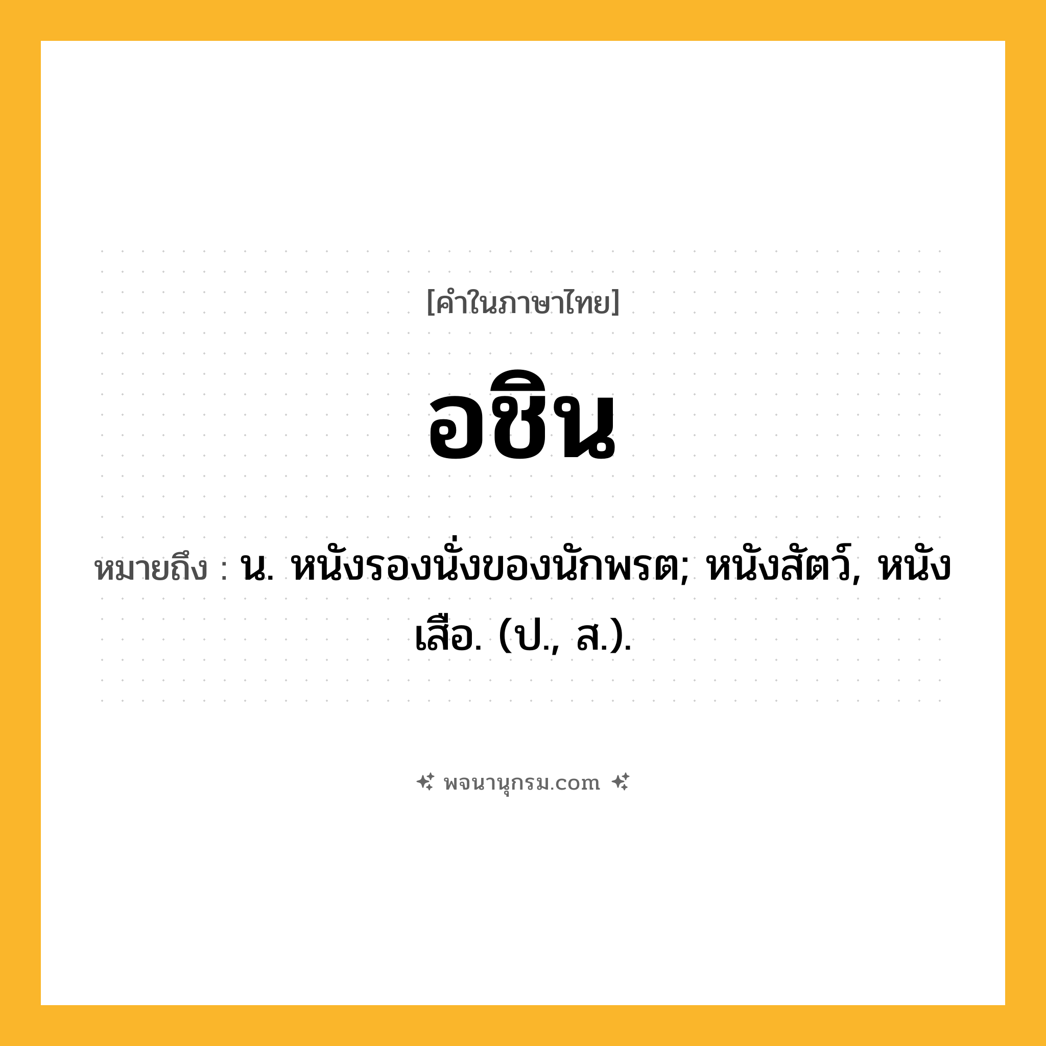 อชิน ความหมาย หมายถึงอะไร?, คำในภาษาไทย อชิน หมายถึง น. หนังรองนั่งของนักพรต; หนังสัตว์, หนังเสือ. (ป., ส.).