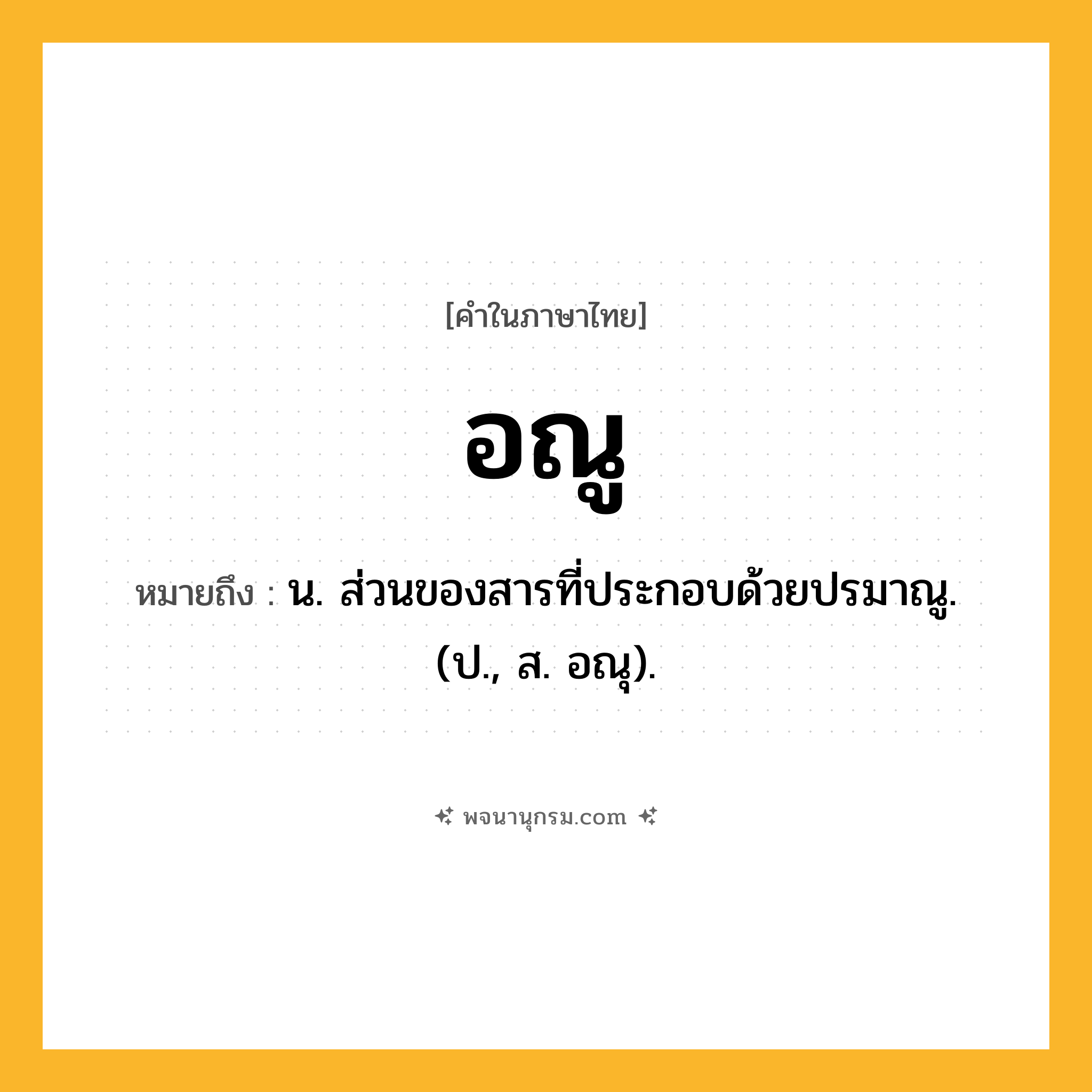 อณู ความหมาย หมายถึงอะไร?, คำในภาษาไทย อณู หมายถึง น. ส่วนของสารที่ประกอบด้วยปรมาณู. (ป., ส. อณุ).