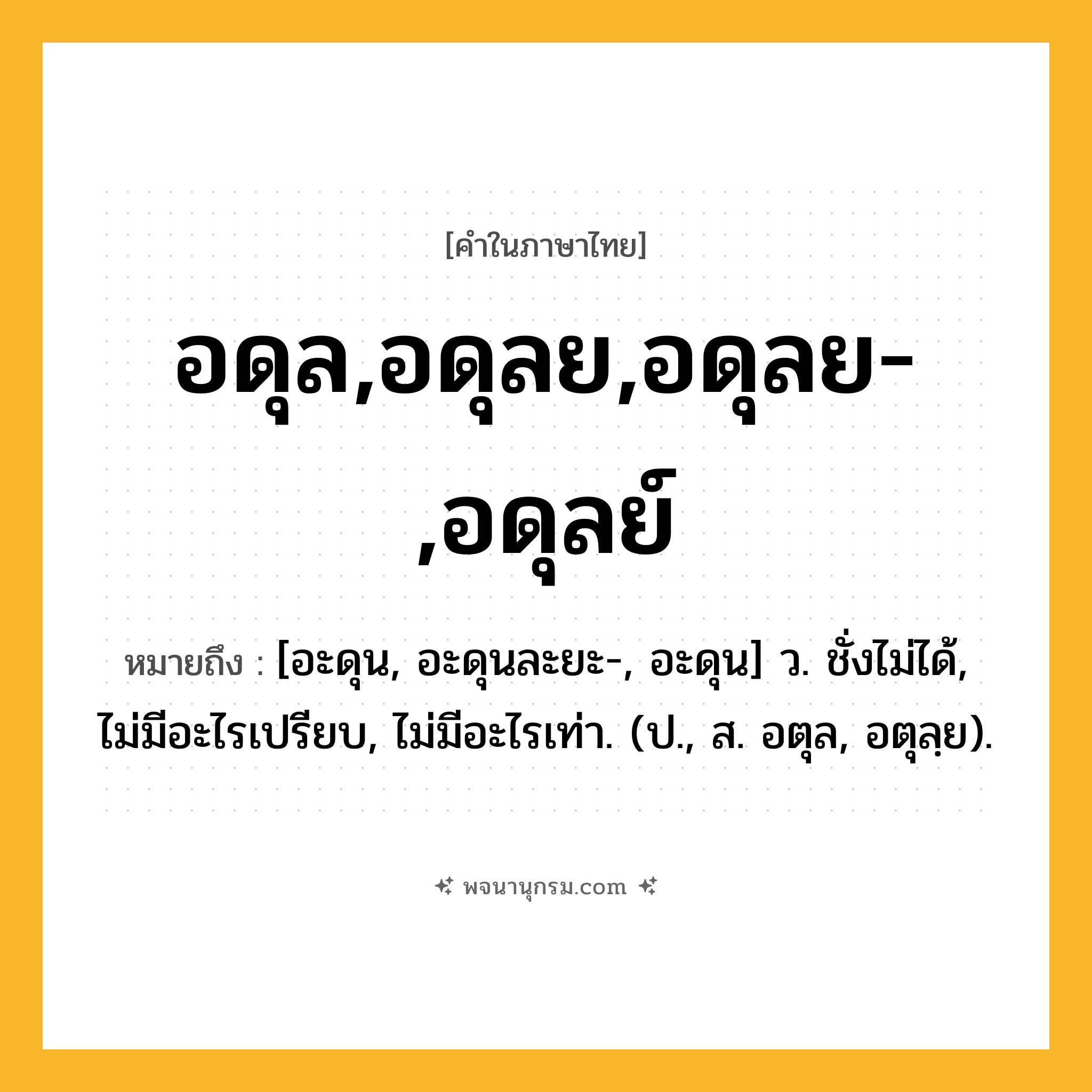 อดุล,อดุลย,อดุลย-,อดุลย์ ความหมาย หมายถึงอะไร?, คำในภาษาไทย อดุล,อดุลย,อดุลย-,อดุลย์ หมายถึง [อะดุน, อะดุนละยะ-, อะดุน] ว. ชั่งไม่ได้, ไม่มีอะไรเปรียบ, ไม่มีอะไรเท่า. (ป., ส. อตุล, อตุลฺย).