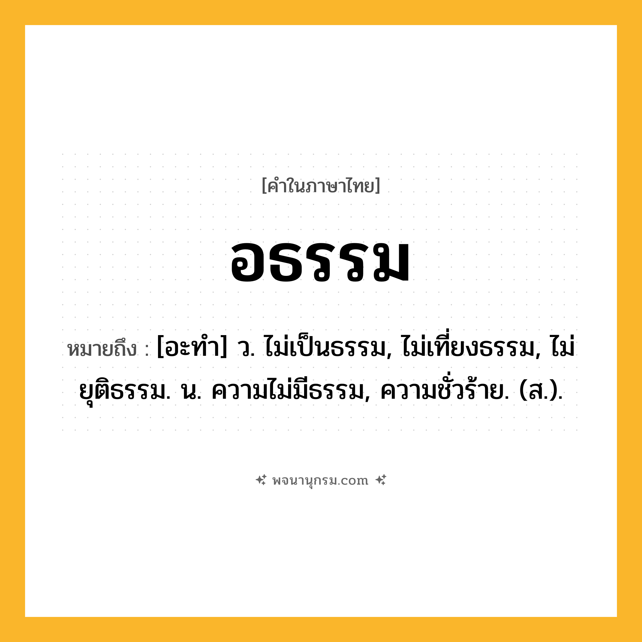 อธรรม ความหมาย หมายถึงอะไร?, คำในภาษาไทย อธรรม หมายถึง [อะทํา] ว. ไม่เป็นธรรม, ไม่เที่ยงธรรม, ไม่ยุติธรรม. น. ความไม่มีธรรม, ความชั่วร้าย. (ส.).