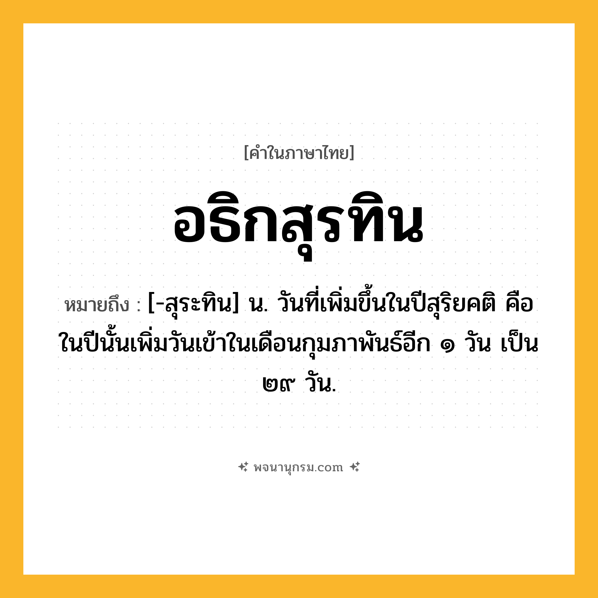 อธิกสุรทิน ความหมาย หมายถึงอะไร?, คำในภาษาไทย อธิกสุรทิน หมายถึง [-สุระทิน] น. วันที่เพิ่มขึ้นในปีสุริยคติ คือ ในปีนั้นเพิ่มวันเข้าในเดือนกุมภาพันธ์อีก ๑ วัน เป็น ๒๙ วัน.