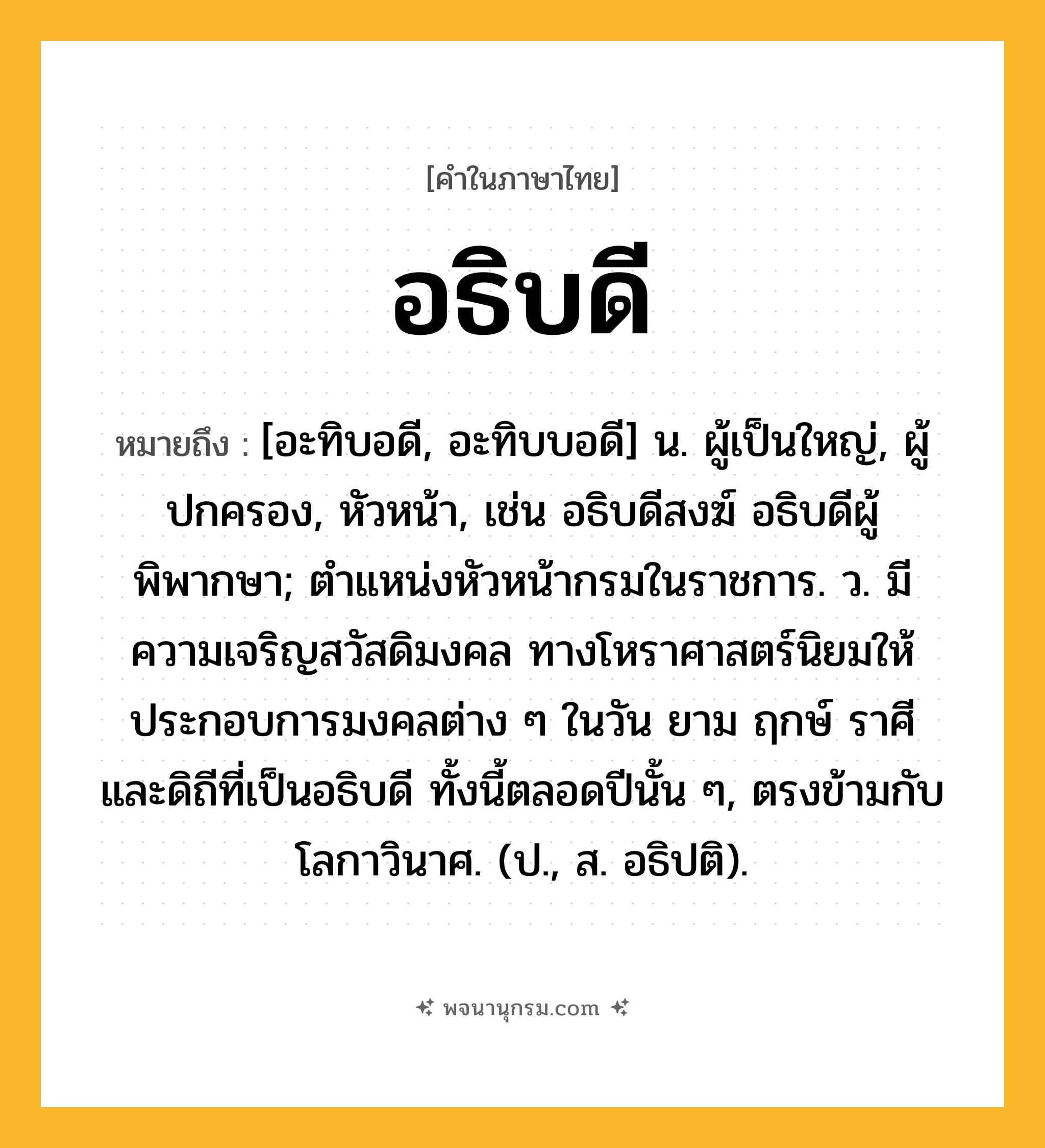 อธิบดี ความหมาย หมายถึงอะไร?, คำในภาษาไทย อธิบดี หมายถึง [อะทิบอดี, อะทิบบอดี] น. ผู้เป็นใหญ่, ผู้ปกครอง, หัวหน้า, เช่น อธิบดีสงฆ์ อธิบดีผู้พิพากษา; ตําแหน่งหัวหน้ากรมในราชการ. ว. มีความเจริญสวัสดิมงคล ทางโหราศาสตร์นิยมให้ประกอบการมงคลต่าง ๆ ในวัน ยาม ฤกษ์ ราศี และดิถีที่เป็นอธิบดี ทั้งนี้ตลอดปีนั้น ๆ, ตรงข้ามกับโลกาวินาศ. (ป., ส. อธิปติ).
