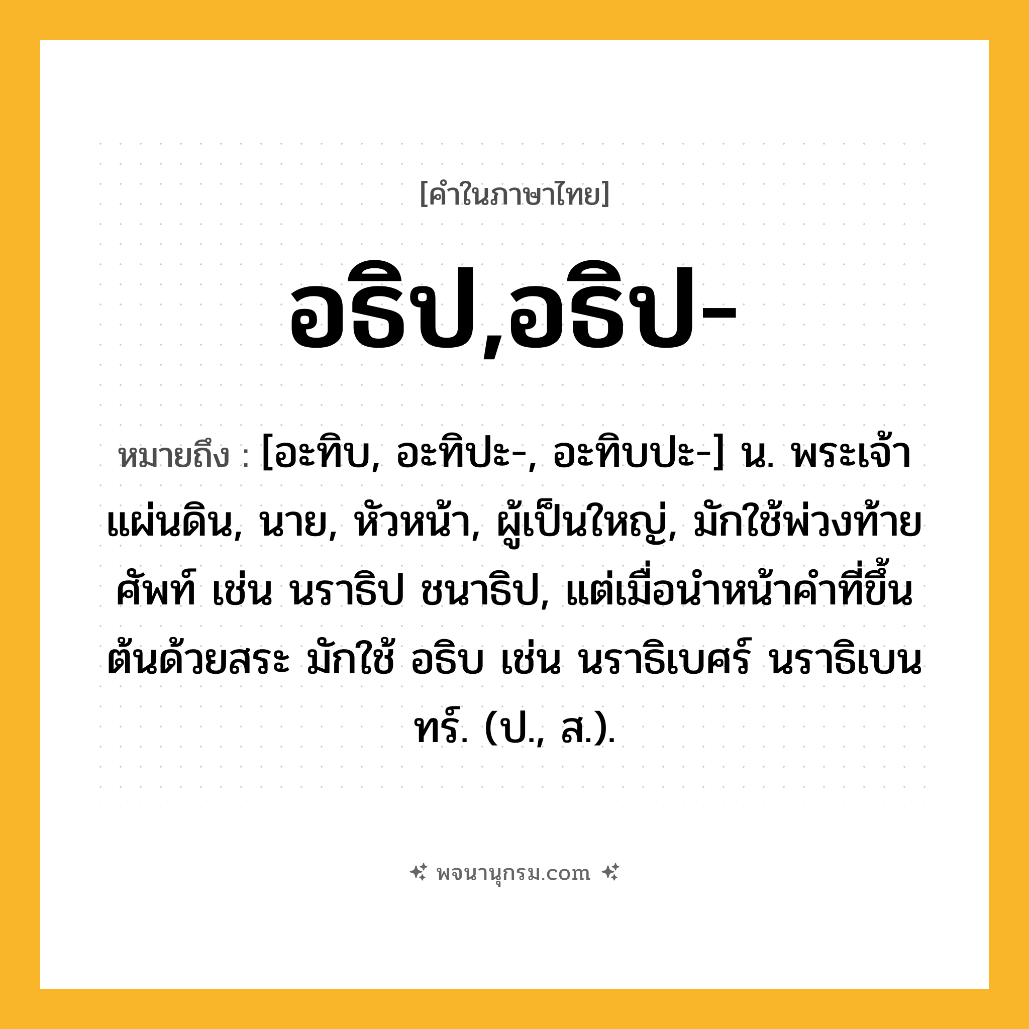 อธิป,อธิป- ความหมาย หมายถึงอะไร?, คำในภาษาไทย อธิป,อธิป- หมายถึง [อะทิบ, อะทิปะ-, อะทิบปะ-] น. พระเจ้าแผ่นดิน, นาย, หัวหน้า, ผู้เป็นใหญ่, มักใช้พ่วงท้ายศัพท์ เช่น นราธิป ชนาธิป, แต่เมื่อนําหน้าคําที่ขึ้นต้นด้วยสระ มักใช้ อธิบ เช่น นราธิเบศร์ นราธิเบนทร์. (ป., ส.).