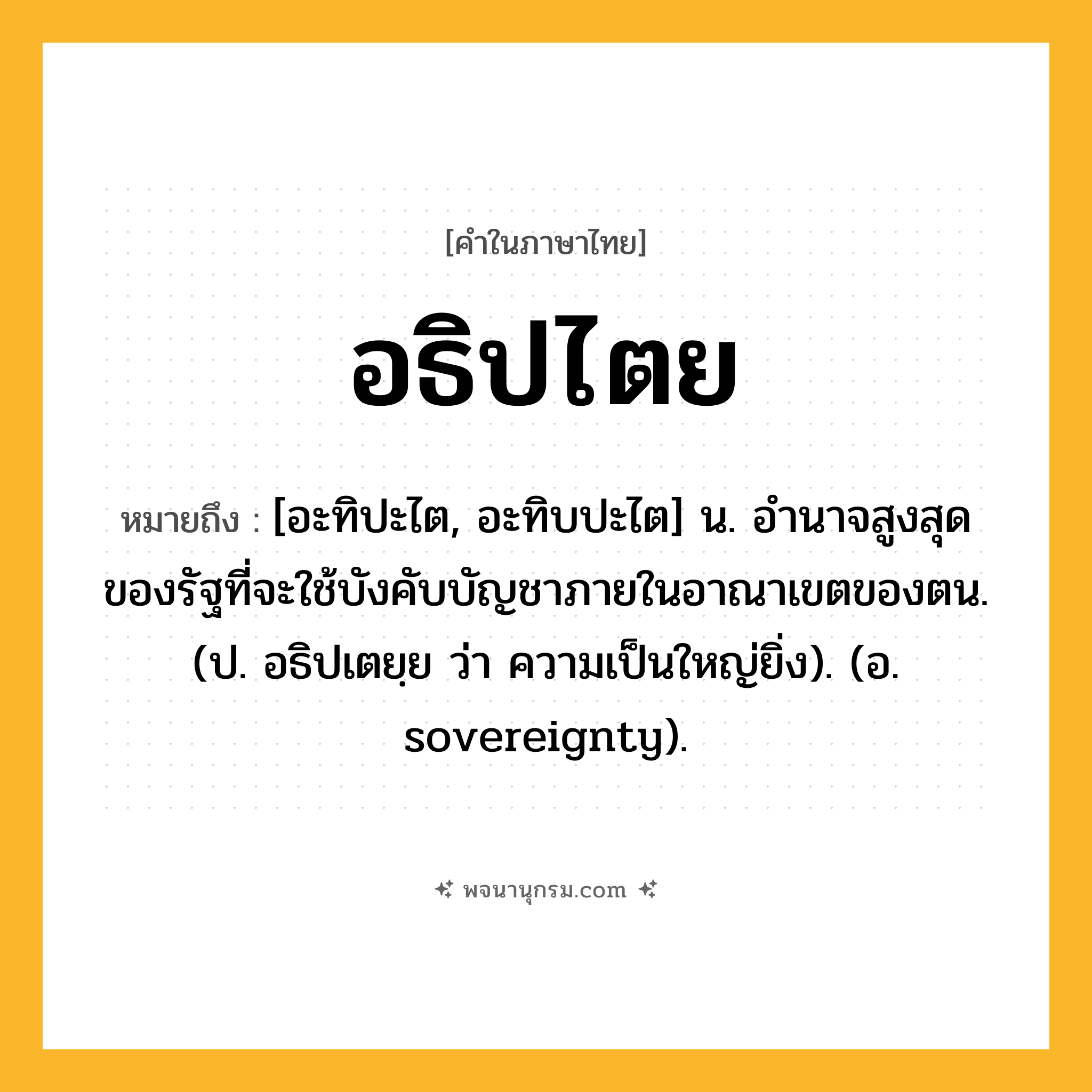อธิปไตย ความหมาย หมายถึงอะไร?, คำในภาษาไทย อธิปไตย หมายถึง [อะทิปะไต, อะทิบปะไต] น. อํานาจสูงสุดของรัฐที่จะใช้บังคับบัญชาภายในอาณาเขตของตน. (ป. อธิปเตยฺย ว่า ความเป็นใหญ่ยิ่ง). (อ. sovereignty).