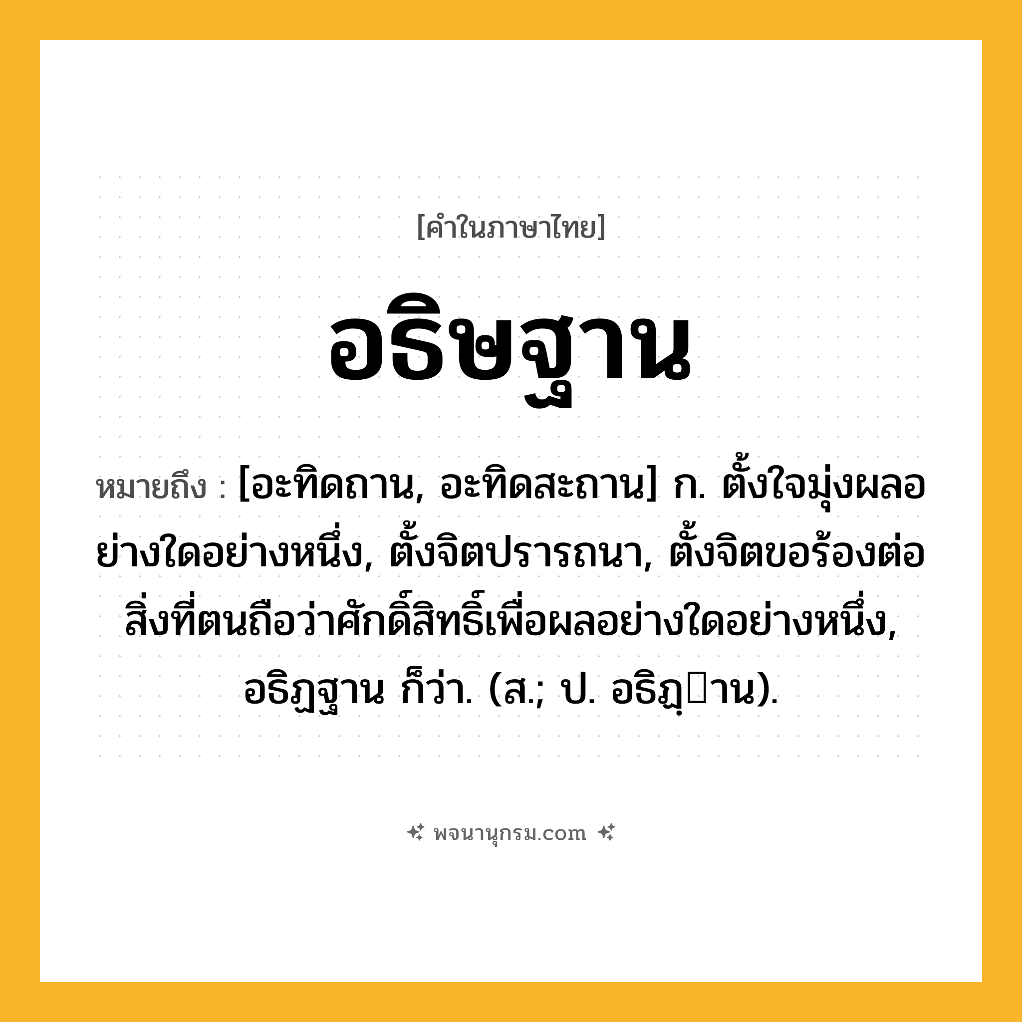 อธิษฐาน ความหมาย หมายถึงอะไร?, คำในภาษาไทย อธิษฐาน หมายถึง [อะทิดถาน, อะทิดสะถาน] ก. ตั้งใจมุ่งผลอย่างใดอย่างหนึ่ง, ตั้งจิตปรารถนา, ตั้งจิตขอร้องต่อสิ่งที่ตนถือว่าศักดิ์สิทธิ์เพื่อผลอย่างใดอย่างหนึ่ง, อธิฏฐาน ก็ว่า. (ส.; ป. อธิฏฺาน).