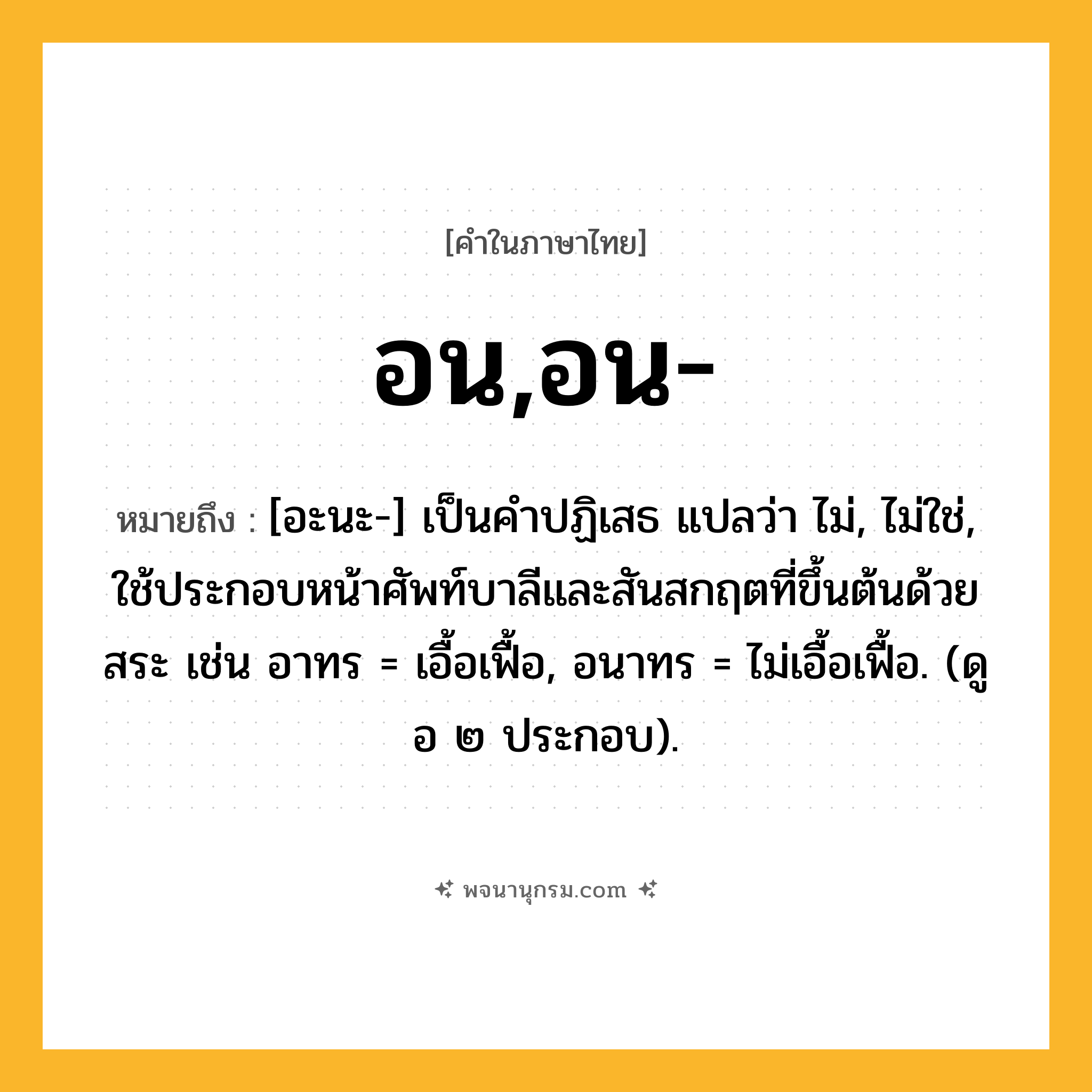 อน,อน- ความหมาย หมายถึงอะไร?, คำในภาษาไทย อน,อน- หมายถึง [อะนะ-] เป็นคําปฏิเสธ แปลว่า ไม่, ไม่ใช่, ใช้ประกอบหน้าศัพท์บาลีและสันสกฤตที่ขึ้นต้นด้วยสระ เช่น อาทร = เอื้อเฟื้อ, อนาทร = ไม่เอื้อเฟื้อ. (ดู อ ๒ ประกอบ).