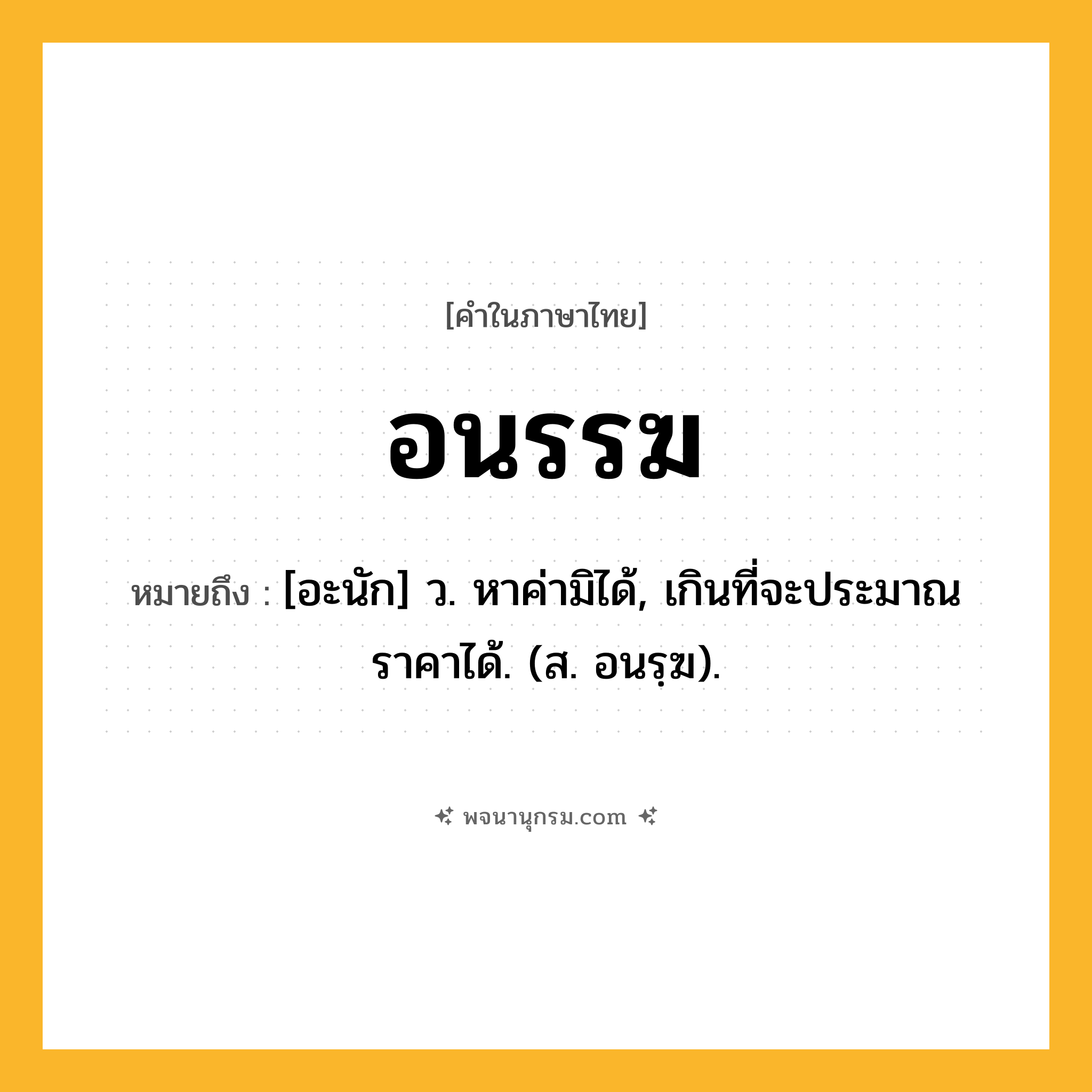 อนรรฆ ความหมาย หมายถึงอะไร?, คำในภาษาไทย อนรรฆ หมายถึง [อะนัก] ว. หาค่ามิได้, เกินที่จะประมาณราคาได้. (ส. อนรฺฆ).