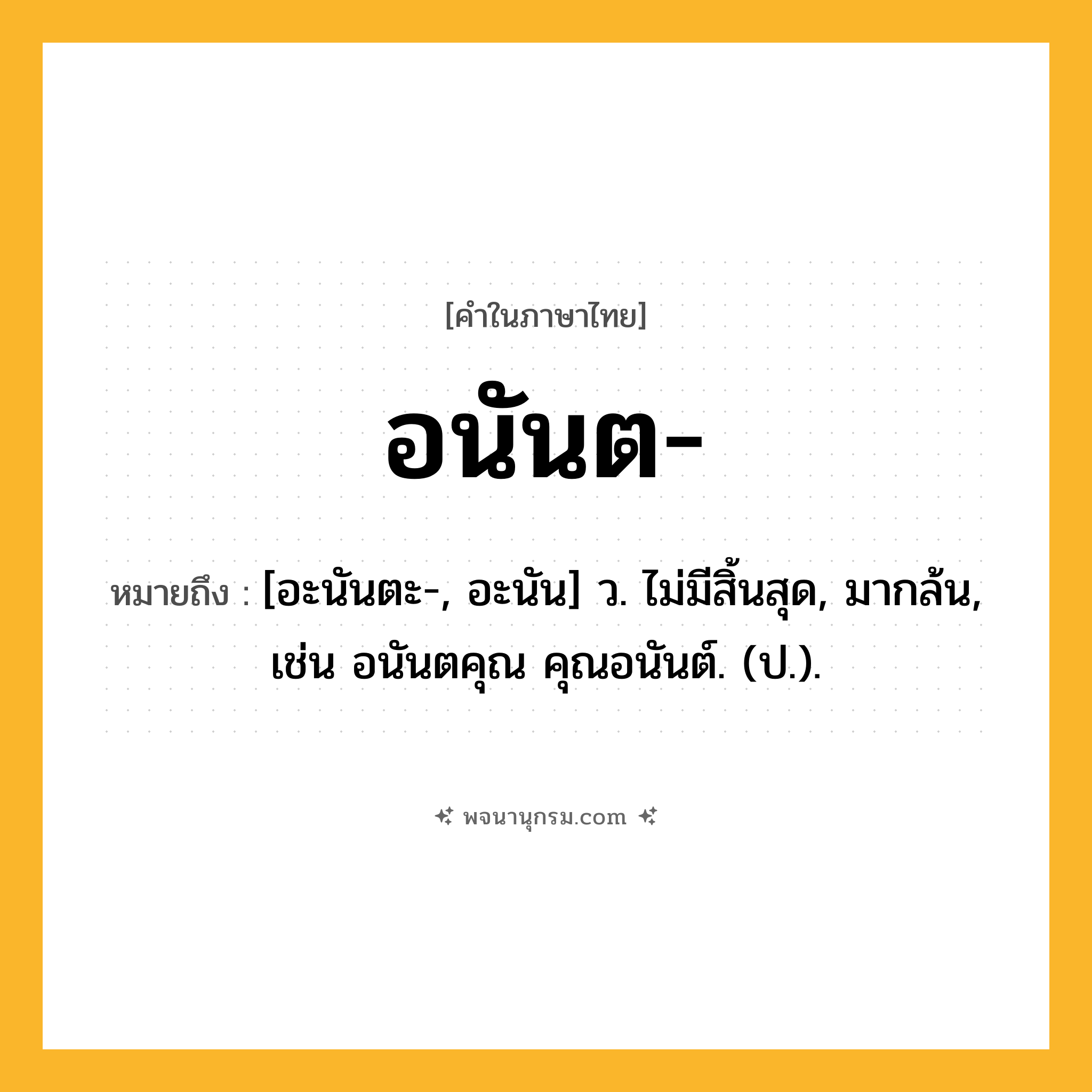 อนันต ความหมาย หมายถึงอะไร?, คำในภาษาไทย อนันต- หมายถึง [อะนันตะ-, อะนัน] ว. ไม่มีสิ้นสุด, มากล้น, เช่น อนันตคุณ คุณอนันต์. (ป.).