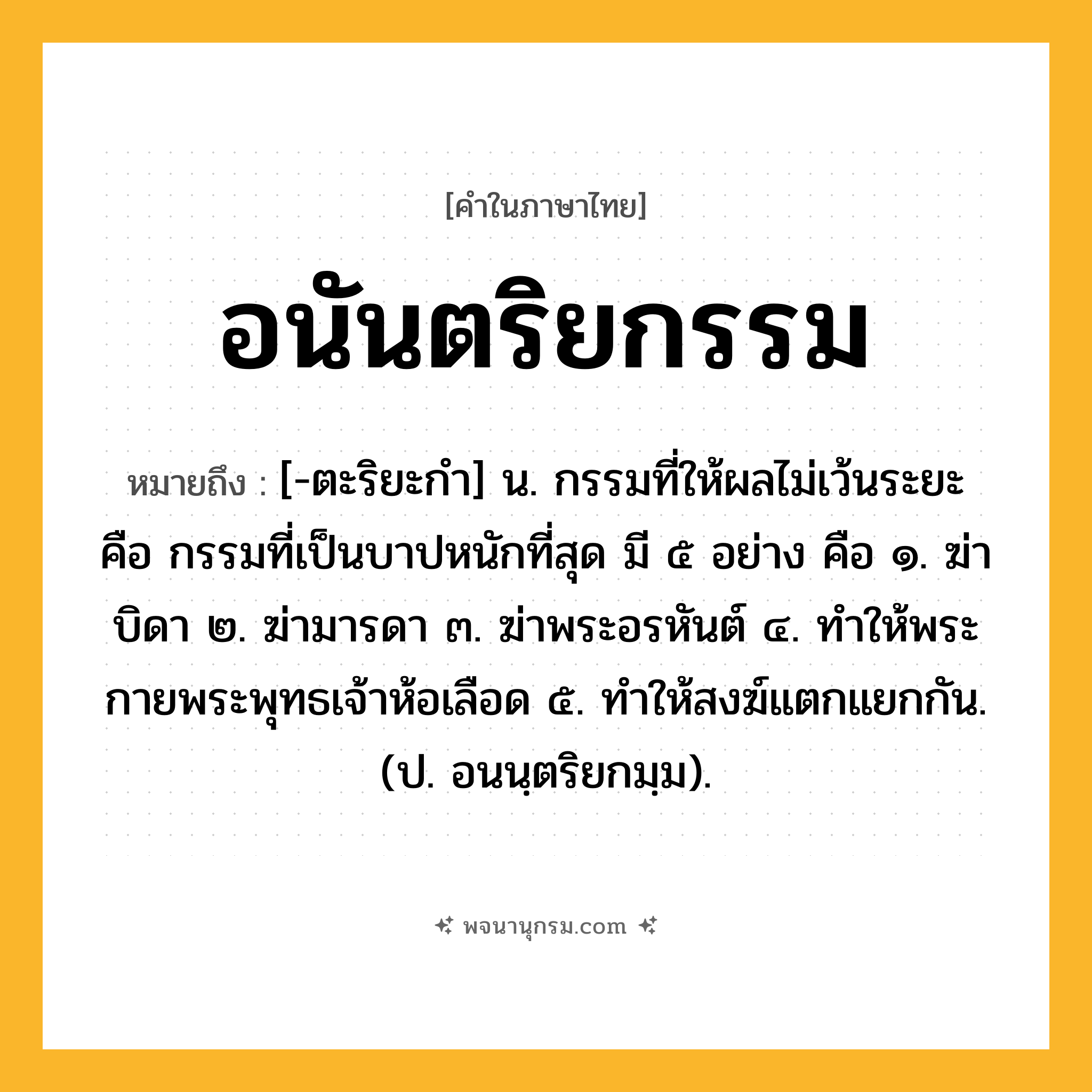 อนันตริยกรรม ความหมาย หมายถึงอะไร?, คำในภาษาไทย อนันตริยกรรม หมายถึง [-ตะริยะกํา] น. กรรมที่ให้ผลไม่เว้นระยะ คือ กรรมที่เป็นบาปหนักที่สุด มี ๕ อย่าง คือ ๑. ฆ่าบิดา ๒. ฆ่ามารดา ๓. ฆ่าพระอรหันต์ ๔. ทําให้พระกายพระพุทธเจ้าห้อเลือด ๕. ทําให้สงฆ์แตกแยกกัน. (ป. อนนฺตริยกมฺม).