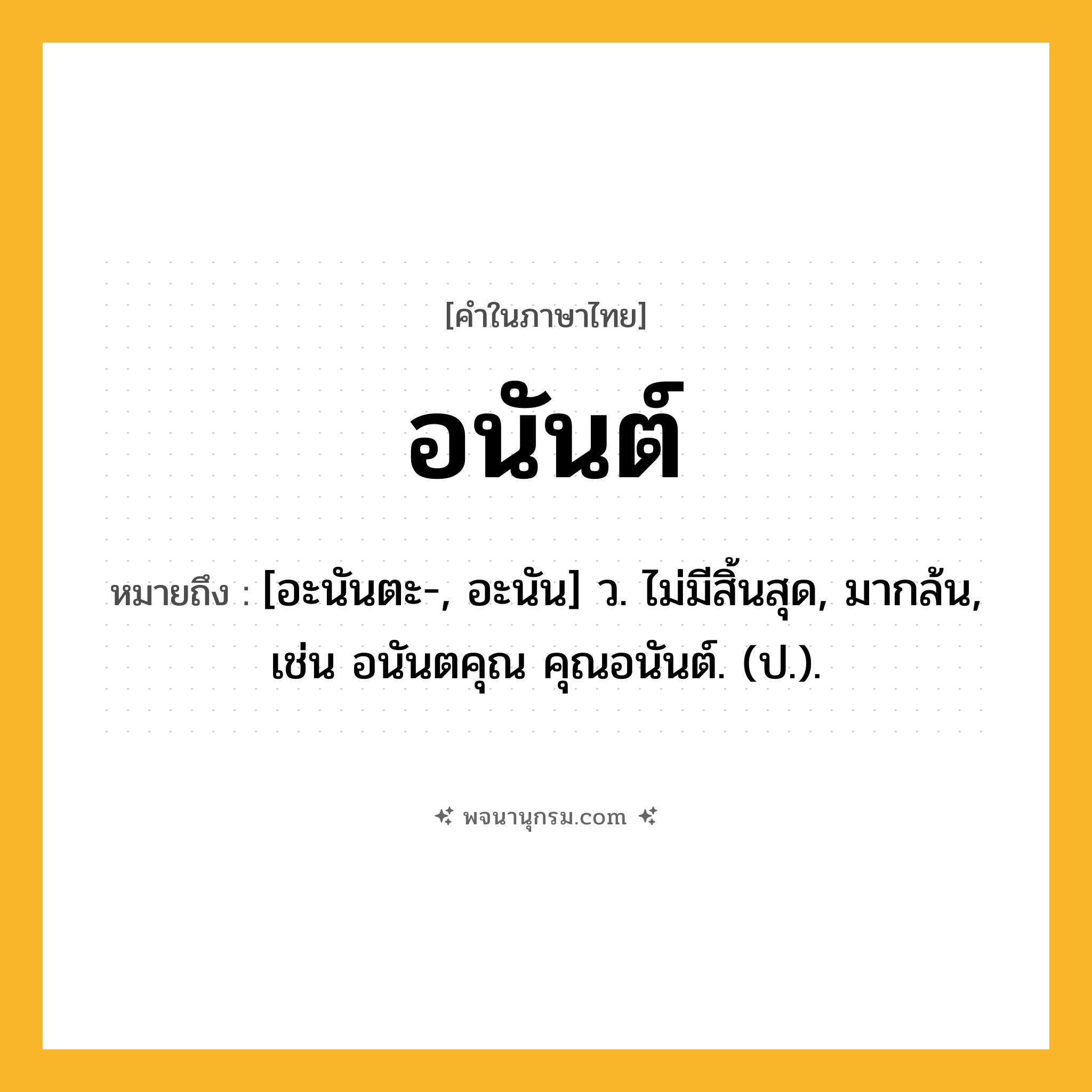อนันต์ ความหมาย หมายถึงอะไร?, คำในภาษาไทย อนันต์ หมายถึง [อะนันตะ-, อะนัน] ว. ไม่มีสิ้นสุด, มากล้น, เช่น อนันตคุณ คุณอนันต์. (ป.).