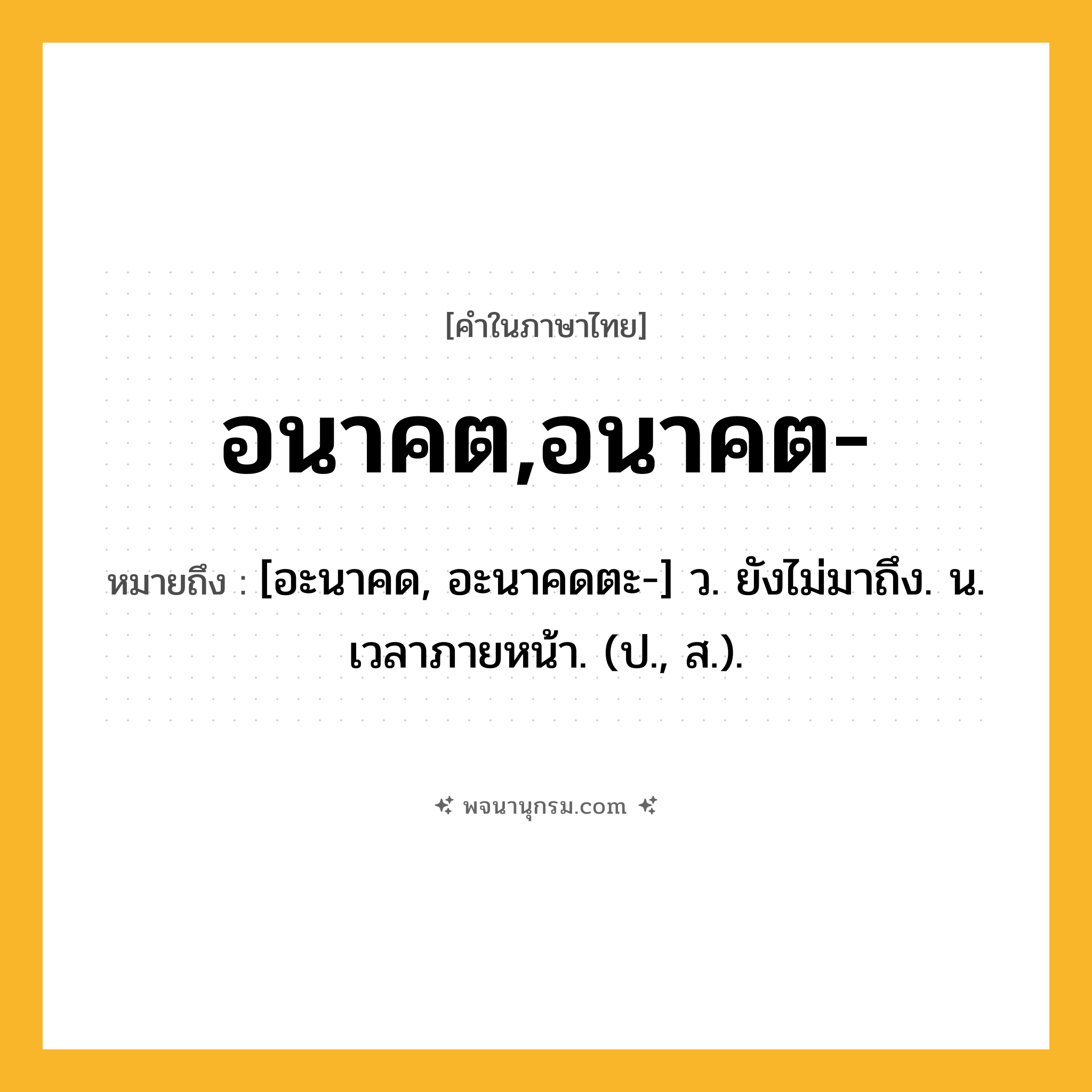 อนาคต,อนาคต- ความหมาย หมายถึงอะไร?, คำในภาษาไทย อนาคต,อนาคต- หมายถึง [อะนาคด, อะนาคดตะ-] ว. ยังไม่มาถึง. น. เวลาภายหน้า. (ป., ส.).