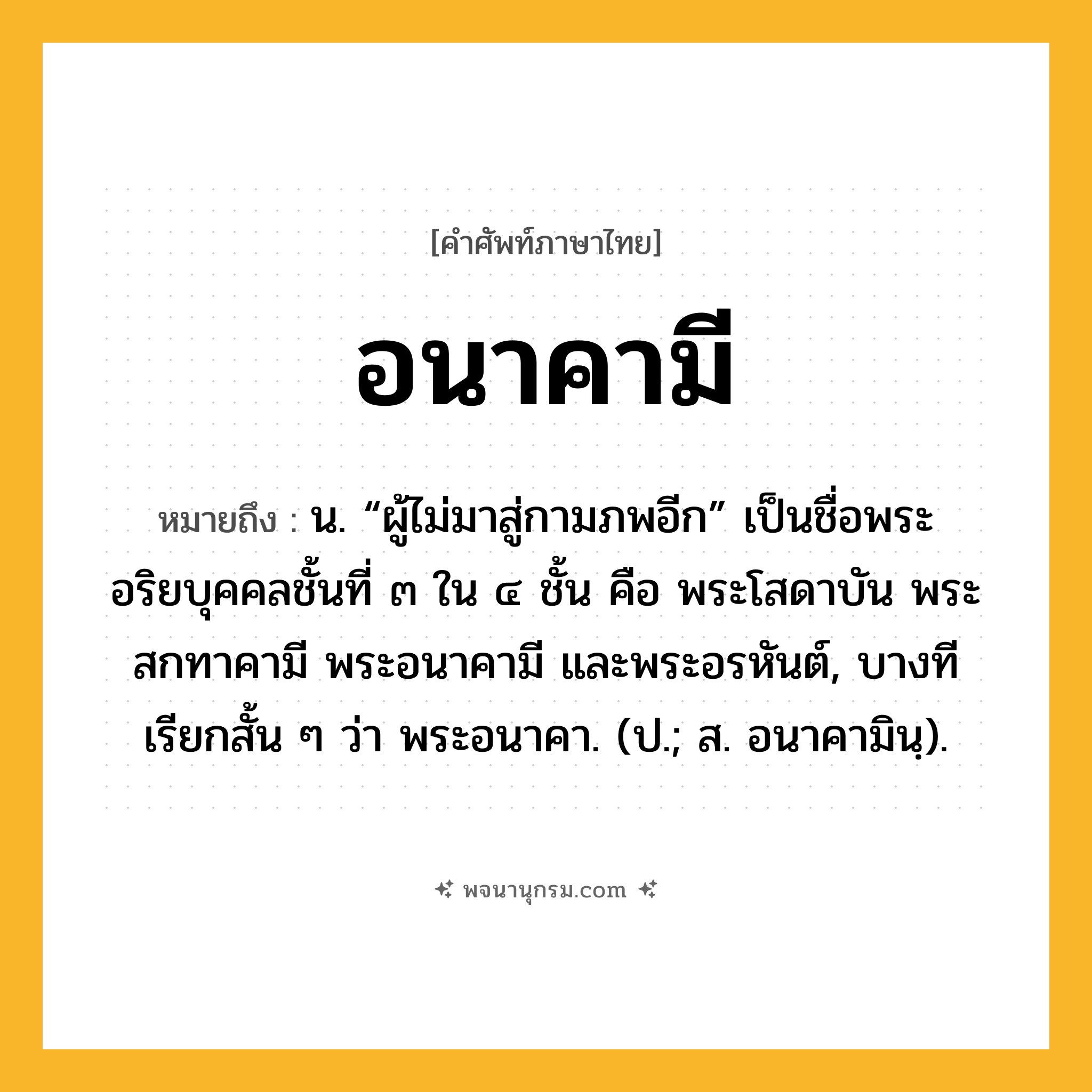 อนาคามี ความหมาย หมายถึงอะไร?, คำในภาษาไทย อนาคามี หมายถึง น. “ผู้ไม่มาสู่กามภพอีก” เป็นชื่อพระอริยบุคคลชั้นที่ ๓ ใน ๔ ชั้น คือ พระโสดาบัน พระสกทาคามี พระอนาคามี และพระอรหันต์, บางทีเรียกสั้น ๆ ว่า พระอนาคา. (ป.; ส. อนาคามินฺ).
