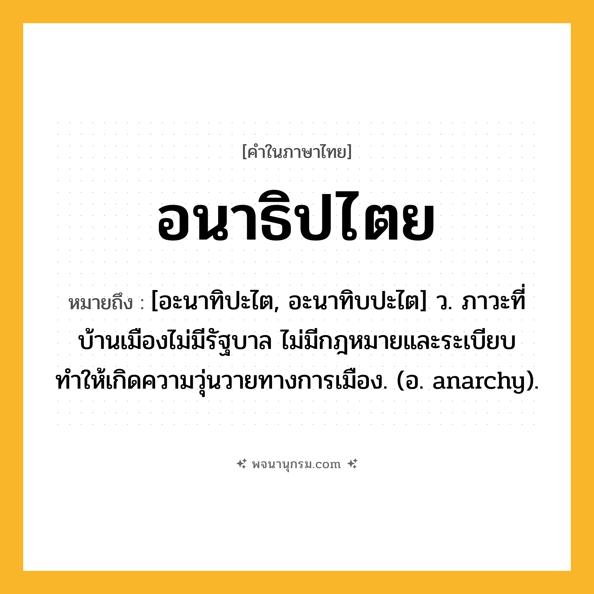 อนาธิปไตย ความหมาย หมายถึงอะไร?, คำในภาษาไทย อนาธิปไตย หมายถึง [อะนาทิปะไต, อะนาทิบปะไต] ว. ภาวะที่บ้านเมืองไม่มีรัฐบาล ไม่มีกฎหมายและระเบียบ ทำให้เกิดความวุ่นวายทางการเมือง. (อ. anarchy).