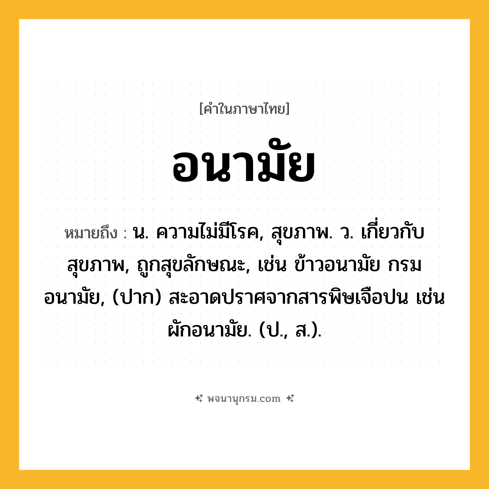 อนามัย ความหมาย หมายถึงอะไร?, คำในภาษาไทย อนามัย หมายถึง น. ความไม่มีโรค, สุขภาพ. ว. เกี่ยวกับสุขภาพ, ถูกสุขลักษณะ, เช่น ข้าวอนามัย กรมอนามัย, (ปาก) สะอาดปราศจากสารพิษเจือปน เช่น ผักอนามัย. (ป., ส.).