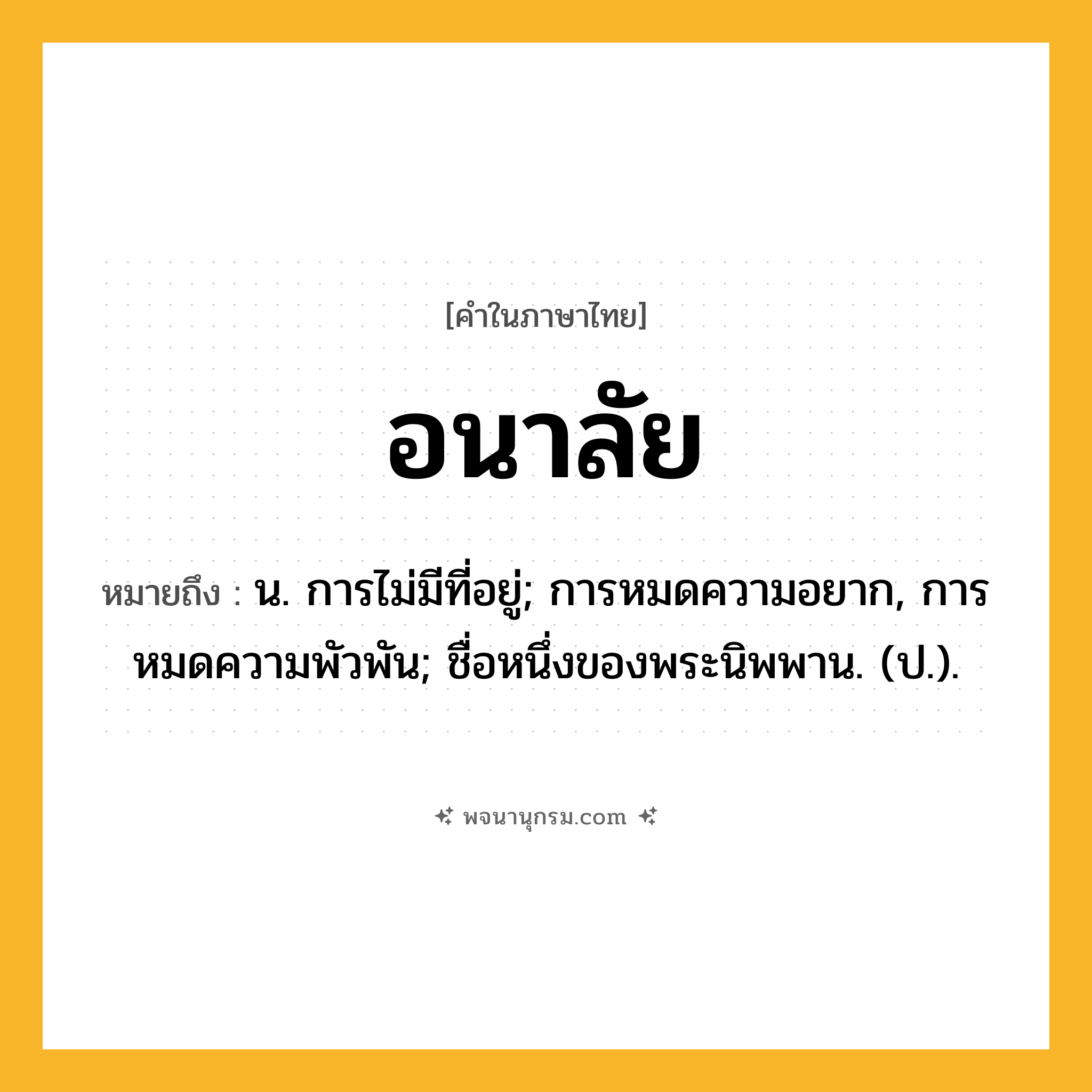 อนาลัย ความหมาย หมายถึงอะไร?, คำในภาษาไทย อนาลัย หมายถึง น. การไม่มีที่อยู่; การหมดความอยาก, การหมดความพัวพัน; ชื่อหนึ่งของพระนิพพาน. (ป.).