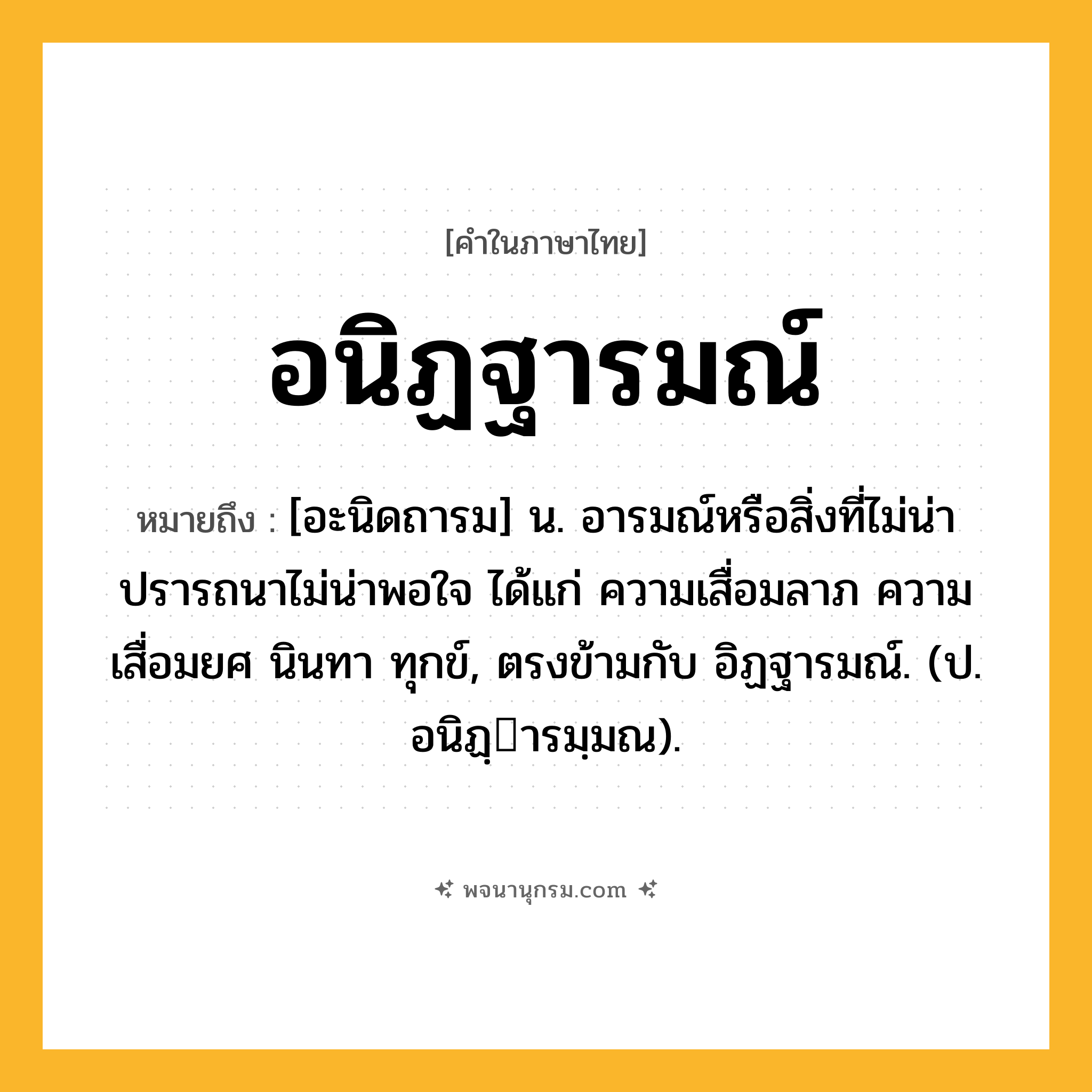 อนิฏฐารมณ์ ความหมาย หมายถึงอะไร?, คำในภาษาไทย อนิฏฐารมณ์ หมายถึง [อะนิดถารม] น. อารมณ์หรือสิ่งที่ไม่น่าปรารถนาไม่น่าพอใจ ได้แก่ ความเสื่อมลาภ ความเสื่อมยศ นินทา ทุกข์, ตรงข้ามกับ อิฏฐารมณ์. (ป. อนิฏฺารมฺมณ).