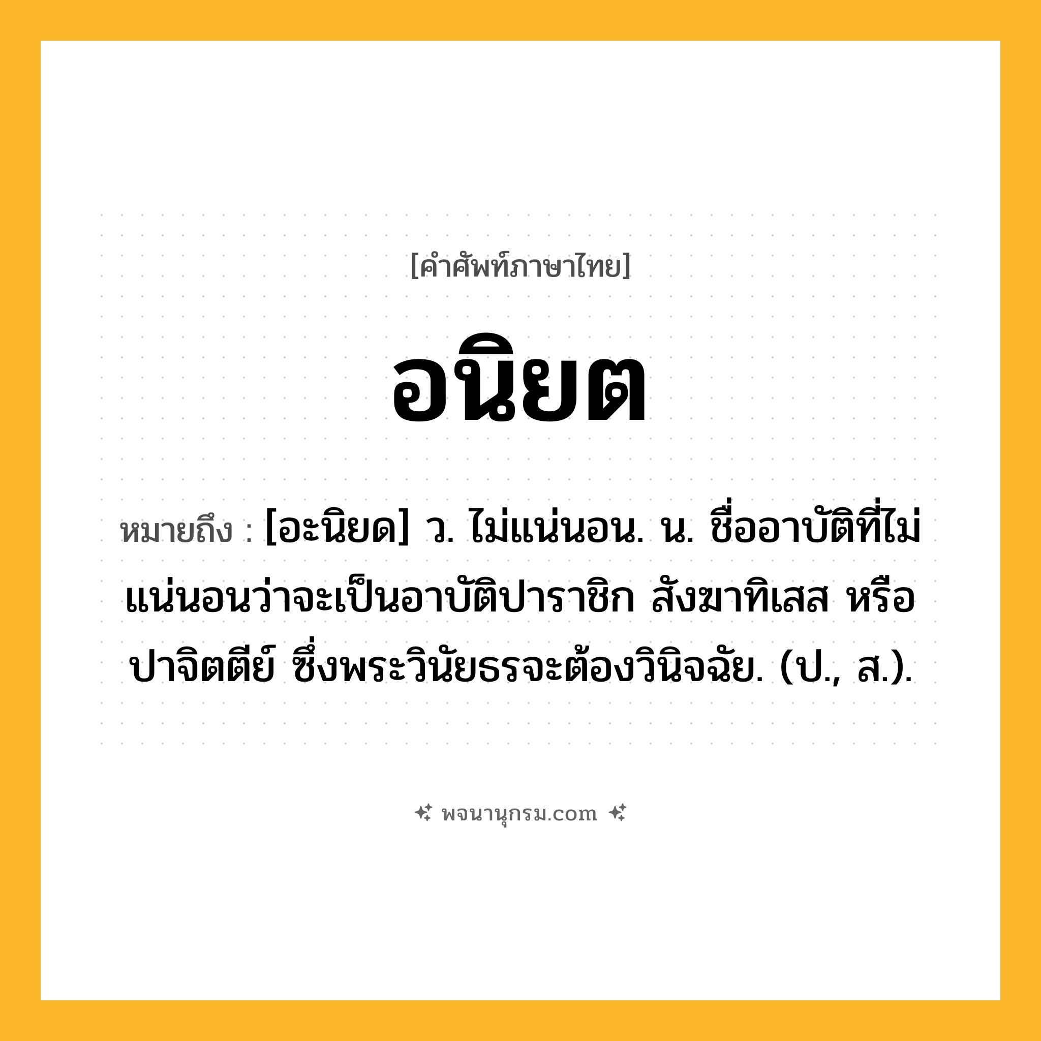 อนิยต ความหมาย หมายถึงอะไร?, คำในภาษาไทย อนิยต หมายถึง [อะนิยด] ว. ไม่แน่นอน. น. ชื่ออาบัติที่ไม่แน่นอนว่าจะเป็นอาบัติปาราชิก สังฆาทิเสส หรือปาจิตตีย์ ซึ่งพระวินัยธรจะต้องวินิจฉัย. (ป., ส.).