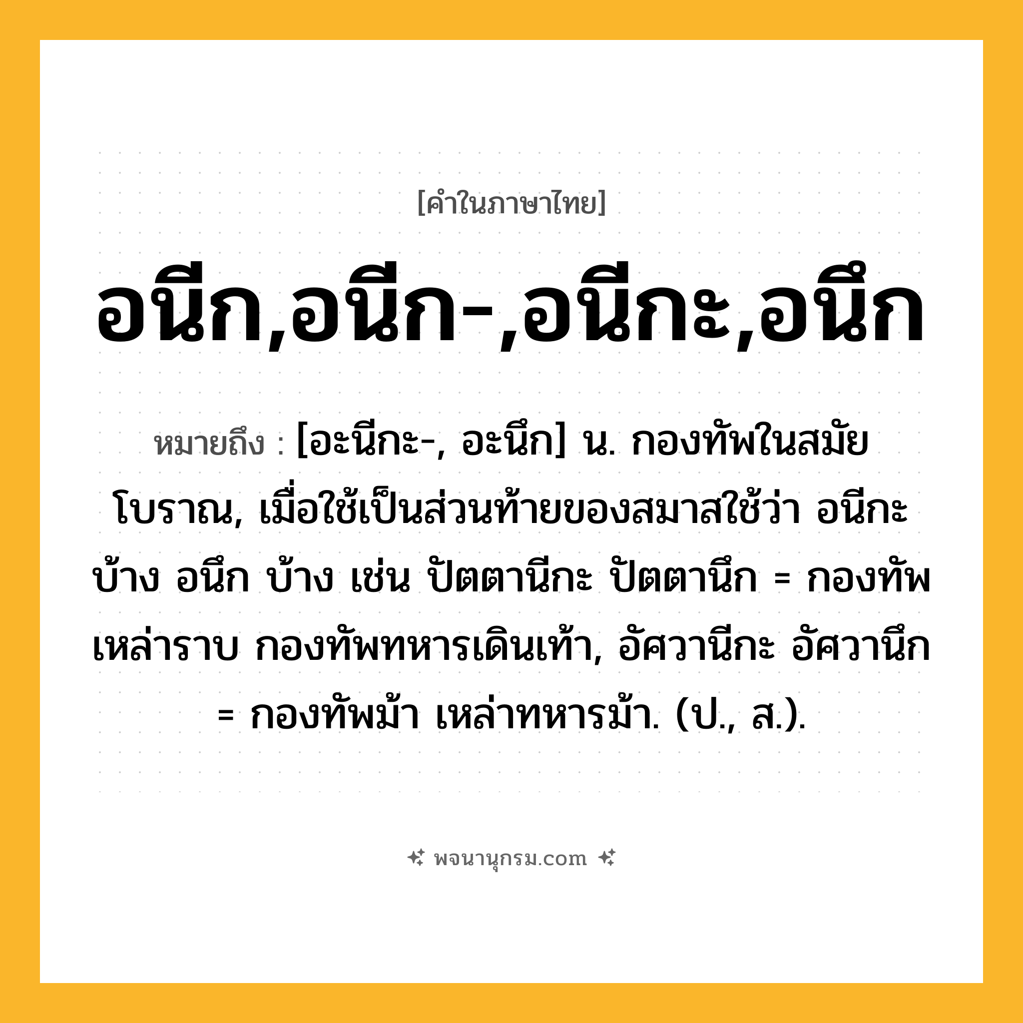 อนีก,อนีก-,อนีกะ,อนึก ความหมาย หมายถึงอะไร?, คำในภาษาไทย อนีก,อนีก-,อนีกะ,อนึก หมายถึง [อะนีกะ-, อะนึก] น. กองทัพในสมัยโบราณ, เมื่อใช้เป็นส่วนท้ายของสมาสใช้ว่า อนีกะ บ้าง อนึก บ้าง เช่น ปัตตานีกะ ปัตตานึก = กองทัพเหล่าราบ กองทัพทหารเดินเท้า, อัศวานีกะ อัศวานึก = กองทัพม้า เหล่าทหารม้า. (ป., ส.).