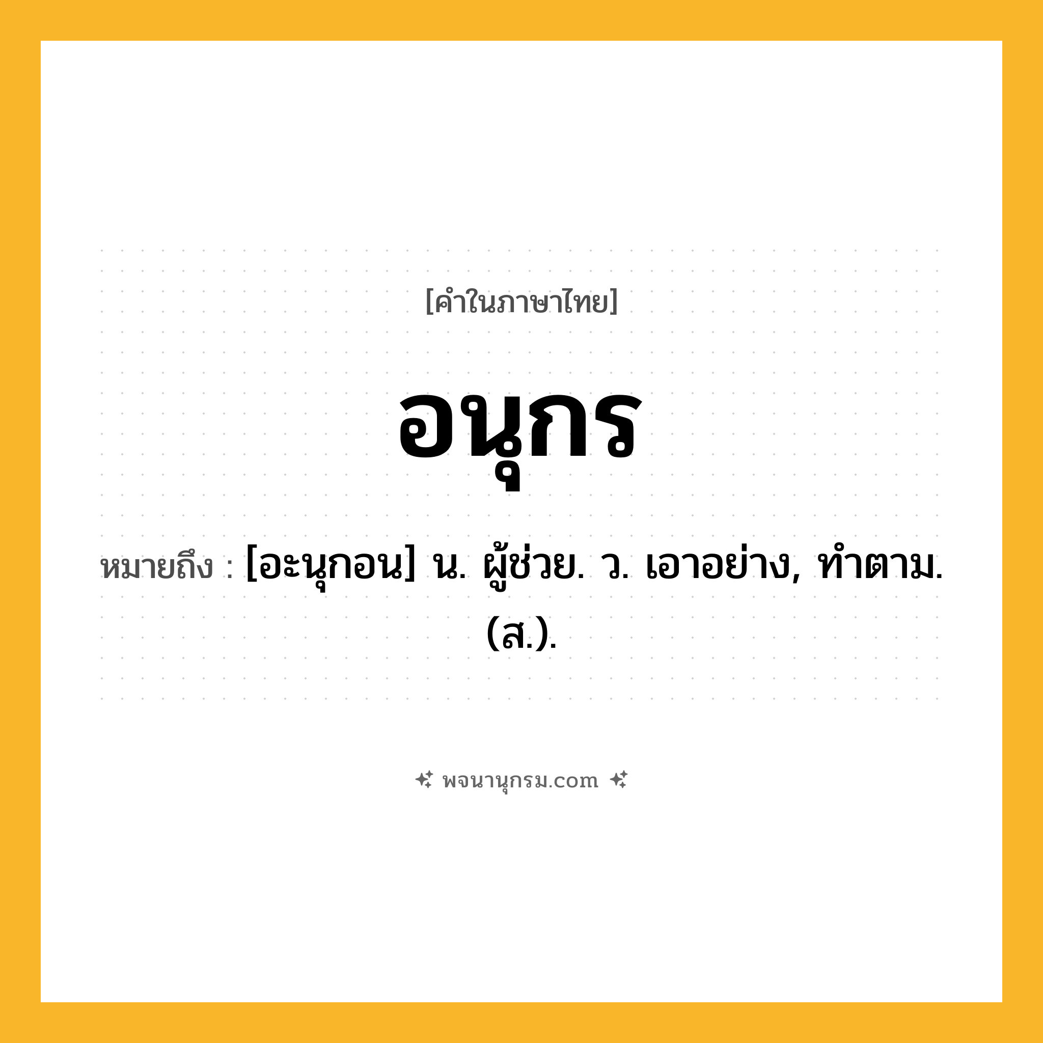อนุกร ความหมาย หมายถึงอะไร?, คำในภาษาไทย อนุกร หมายถึง [อะนุกอน] น. ผู้ช่วย. ว. เอาอย่าง, ทําตาม. (ส.).