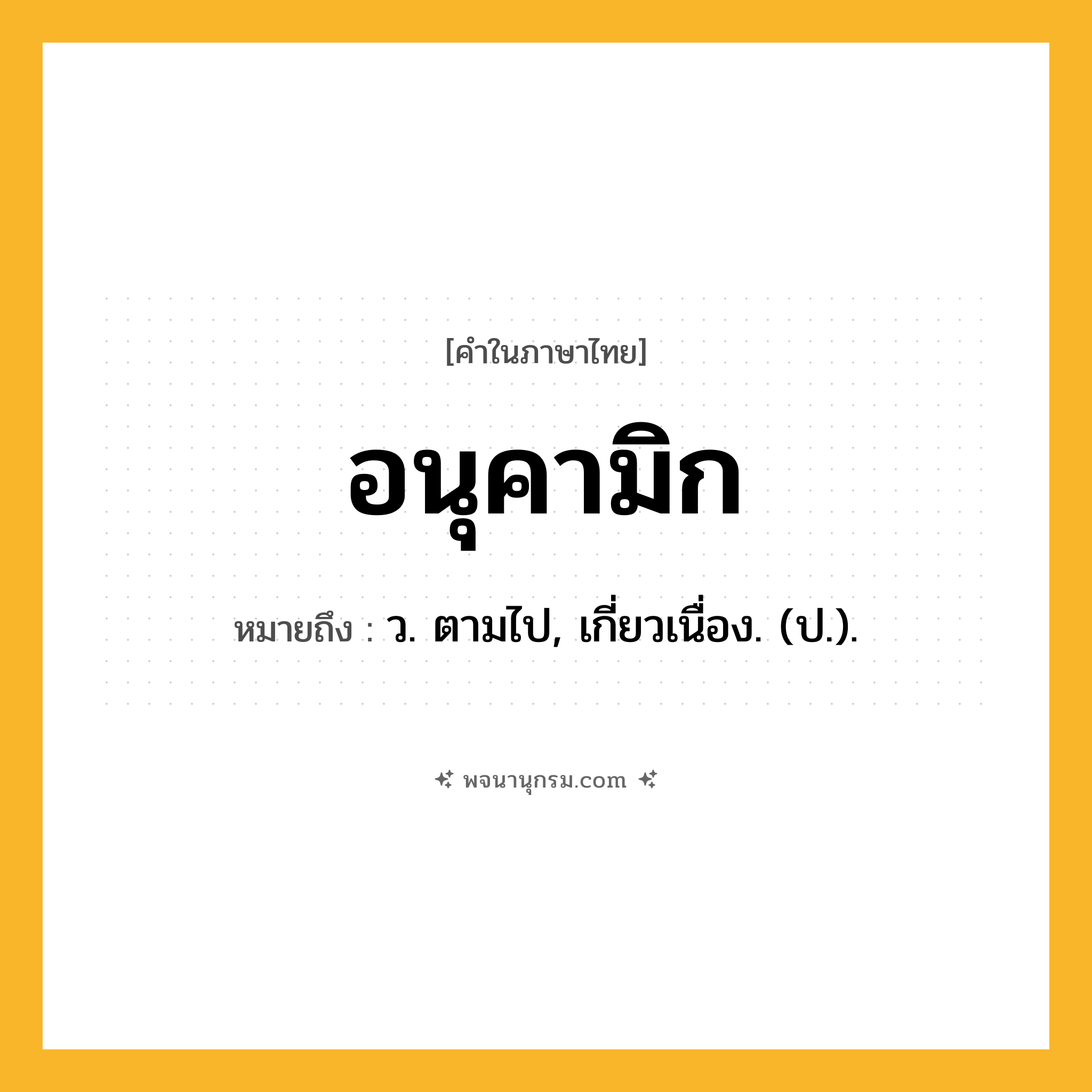 อนุคามิก ความหมาย หมายถึงอะไร?, คำในภาษาไทย อนุคามิก หมายถึง ว. ตามไป, เกี่ยวเนื่อง. (ป.).