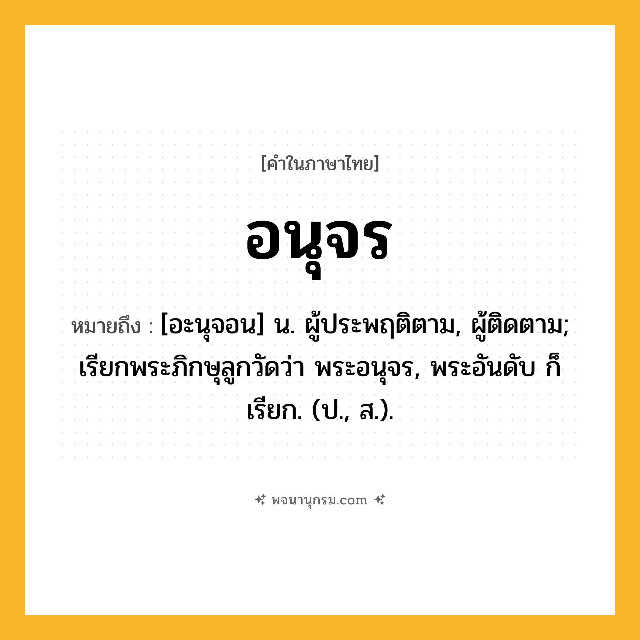 อนุจร ความหมาย หมายถึงอะไร?, คำในภาษาไทย อนุจร หมายถึง [อะนุจอน] น. ผู้ประพฤติตาม, ผู้ติดตาม; เรียกพระภิกษุลูกวัดว่า พระอนุจร, พระอันดับ ก็เรียก. (ป., ส.).