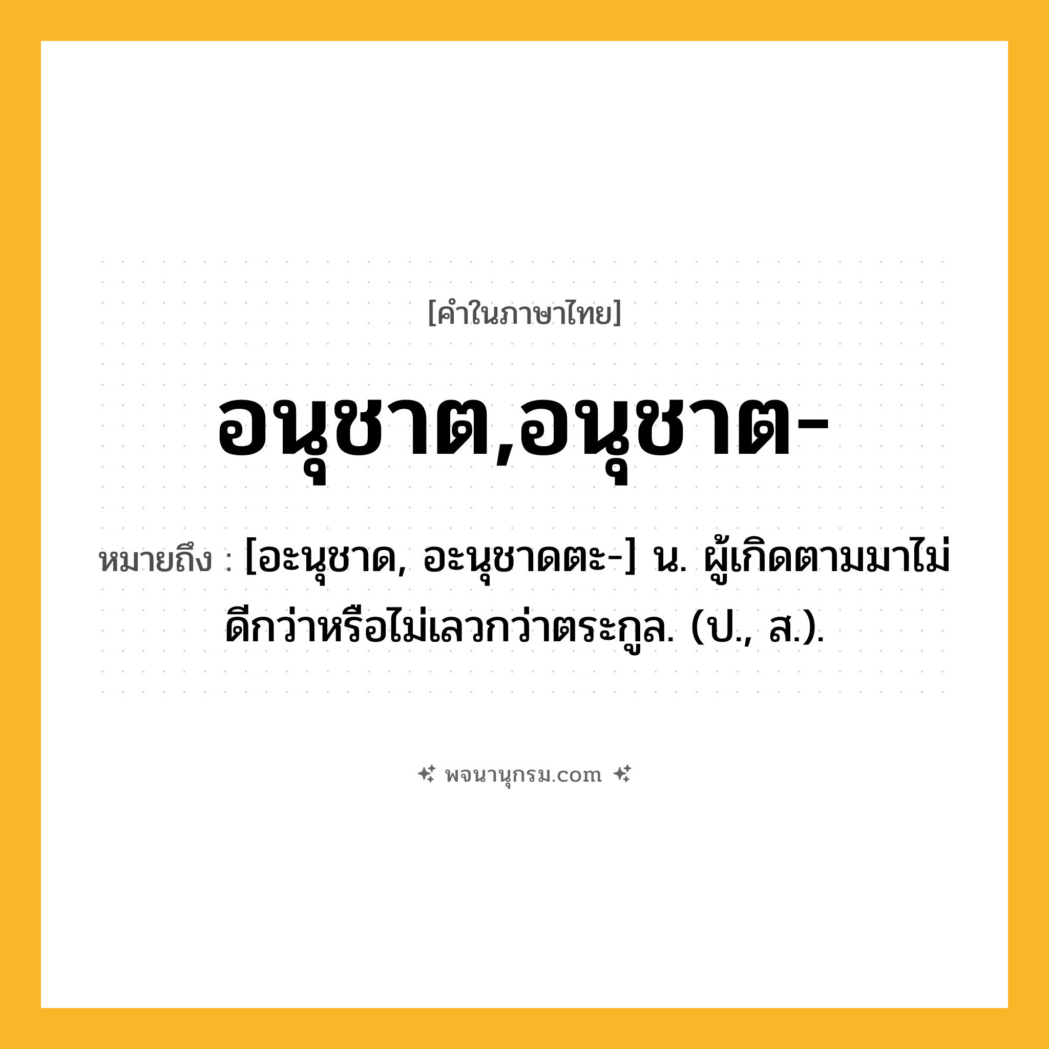 อนุชาต,อนุชาต- ความหมาย หมายถึงอะไร?, คำในภาษาไทย อนุชาต,อนุชาต- หมายถึง [อะนุชาด, อะนุชาดตะ-] น. ผู้เกิดตามมาไม่ดีกว่าหรือไม่เลวกว่าตระกูล. (ป., ส.).