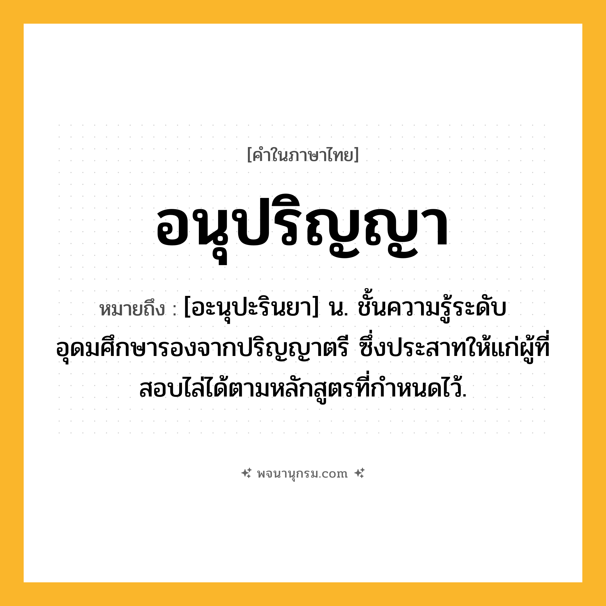อนุปริญญา ความหมาย หมายถึงอะไร?, คำในภาษาไทย อนุปริญญา หมายถึง [อะนุปะรินยา] น. ชั้นความรู้ระดับอุดมศึกษารองจากปริญญาตรี ซึ่งประสาทให้แก่ผู้ที่สอบไล่ได้ตามหลักสูตรที่กําหนดไว้.