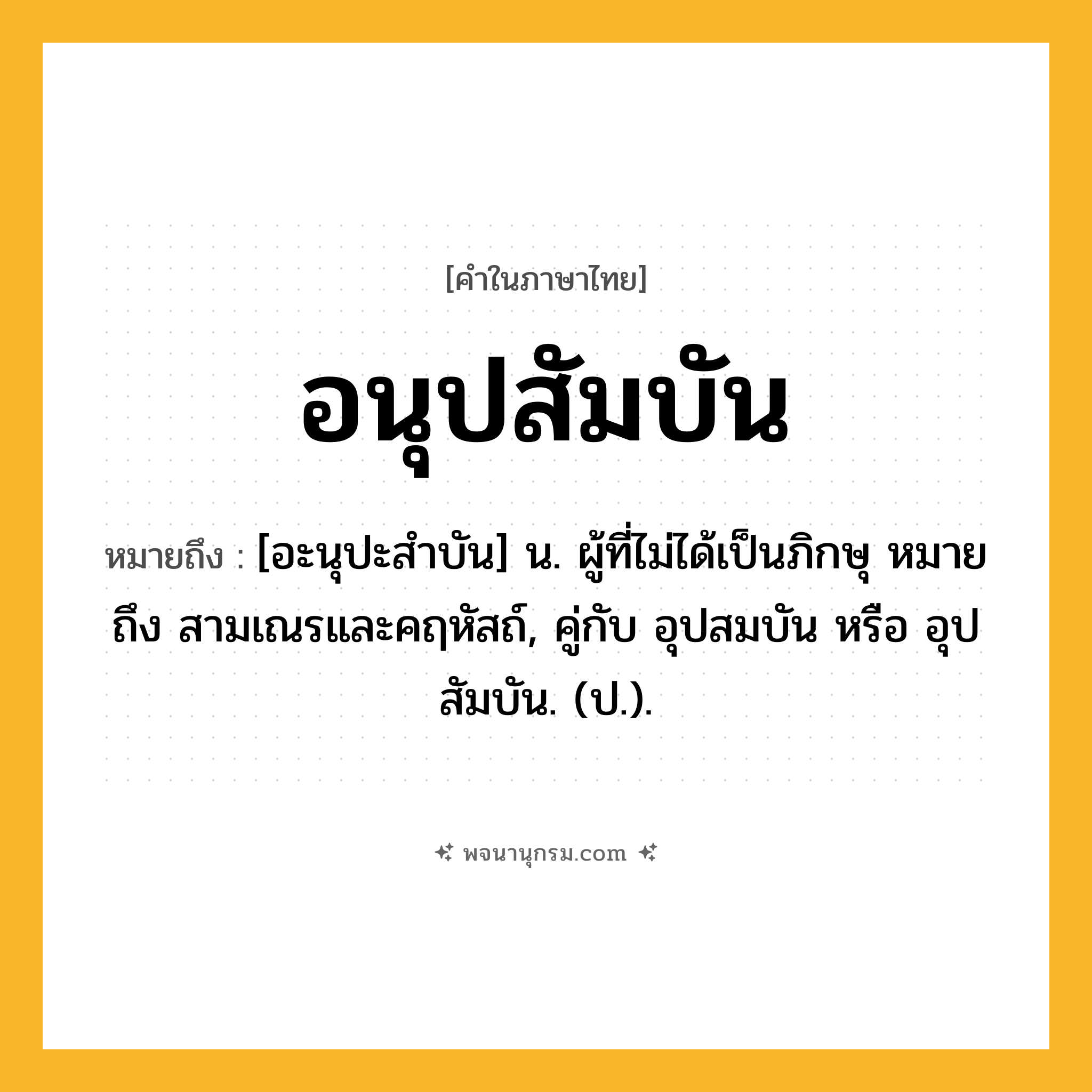 อนุปสัมบัน ความหมาย หมายถึงอะไร?, คำในภาษาไทย อนุปสัมบัน หมายถึง [อะนุปะสําบัน] น. ผู้ที่ไม่ได้เป็นภิกษุ หมายถึง สามเณรและคฤหัสถ์, คู่กับ อุปสมบัน หรือ อุปสัมบัน. (ป.).