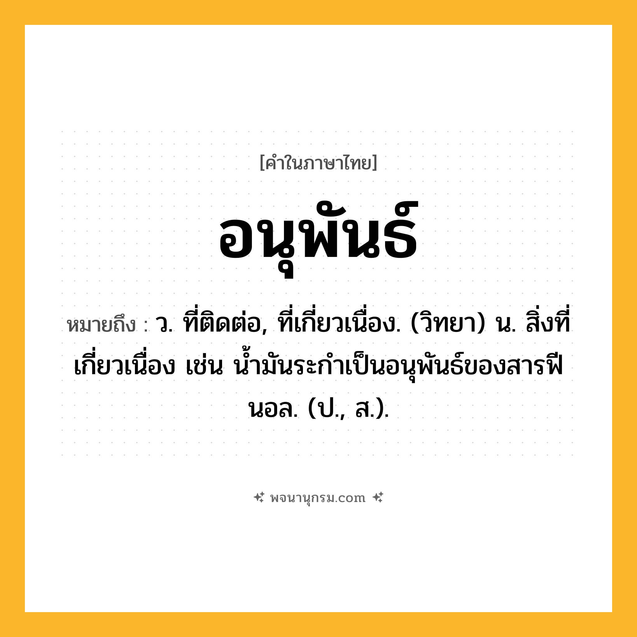 อนุพันธ์ ความหมาย หมายถึงอะไร?, คำในภาษาไทย อนุพันธ์ หมายถึง ว. ที่ติดต่อ, ที่เกี่ยวเนื่อง. (วิทยา) น. สิ่งที่เกี่ยวเนื่อง เช่น นํ้ามันระกําเป็นอนุพันธ์ของสารฟีนอล. (ป., ส.).